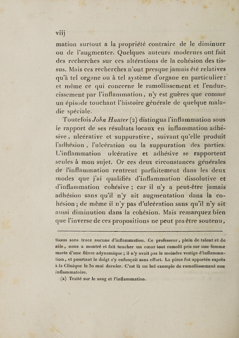 matron surtout a la propriété contraire de le diminuer ou de l’augmenter. Quelques auteurs modernes ont fait des recherches sur ces altérations de la cohésion des tis¬ sus. Mais ces recherches n’ont presque jamais été relatives qu’à tel organe ou à tel système d’organe en particulier: et même ce qui concerne le ramollissement et l’endur¬ cissement par l’inflammation, n’y est guères que comme un épisode touchant l’histoire générale de quelque mala¬ die spéciale. Toutefois John Hanter (2) distingua l’inflammation sous le rapport de ses résultats locaux en inflammation adhé- sive , ulcérative et suppurative , suivant qu’elle produit l’adhésion , l’ulcération ou la suppuration des parties. L’inflammation ulcérative et adhésive se rapportent seules à mon sujet. Or ces deux circonstances générales de l’inflammation rentrent parfaitement dans les deux modes que j’ai qualifiés d’inflammation dissolutive et d’inflammation cohésive ; car il n’y a peut-être jamais adhésion sans qu’il n’y ait augmentation dans la co¬ hésion ; de même il n’y pas d’ulcération sans qu’il n’y ait aussi diminution dans la cohésion. Mais remarquez bien que l’inverse de ces propositions ne peut pas être soutenu. tissus sans trace aucune d’inflammation. Ce professeur, plein de talent et de zèle , nous a montré et fait toucher un cœur tout ramolli pris sur une femme morte d’une fièvre adynamique ; il n’y avait pas le moindre vestige d’inflamma¬ tion , et pourtant le doigt s’y enfonçait sans effort. La pièce fut apportée exprès à la Clinique le 3o mai dernier. C’est là un bel exemple de ramollissement non inflammatoire. (a) Traité sur le sang et l’inflammation.