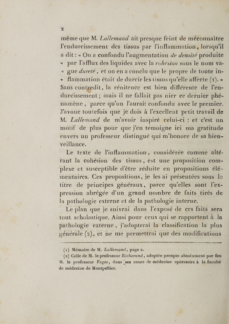 même que M. Lallemand ait presque feint de méconnaître l’endurcissement des tissus par l’inflammation, lorsqu’il a dît : « On a confondu l’augmentation de densité produite « par l’afflux des liquides avec la cohésion sous le nom va- « gue dureté , et on en a conclu que le propre de toute in- « flammation était de durcir les tissus qu’elle affecte (i). » Sans contredit, la rénitence est bien différente de l’en¬ durcissement; mais il ne fallait pas nier ce dernier phé¬ nomène , parce qu’on l’aurait confondu avec le premier. J’avoue toutefois que je dois à l’excellent petit travail de M. Lallemand de m’avoir inspiré celui-ci : et c’est un motif de plus pour que j’en témoigne ici ma gratitude envers un professeur distingué qui m’honore de sa bien¬ veillance. Le texte de l’inflammation, considérée comme alté¬ rant la cohésion des tissus , est une proposition com¬ plexe et susceptible d’être réduite en propositions élé ¬ mentaires. Ces propositions, je lésai présentées sous le titre de principes généraux, parce qu’elles sont l’ex¬ pression abrégée d’un grand nombre de faits tirés de la pathologie externe et de la pathologie interne. Le plan que je suivrai dans l’exposé de ces faits sera tout scholastique. Ainsi pour ceux qui se rapportent à la pathologie extérne , j’adopterai la classification la plus générale (2), et ne me permettrai que des modifications (1) Mémoire de M. Lallemand, page 2. (2) Celle de M. le professeur Richerand, adoptée presque absolument par feu M. le professeur Fages, dansées cours de médecine opératoire à la faculté de médecine de Montpellier.