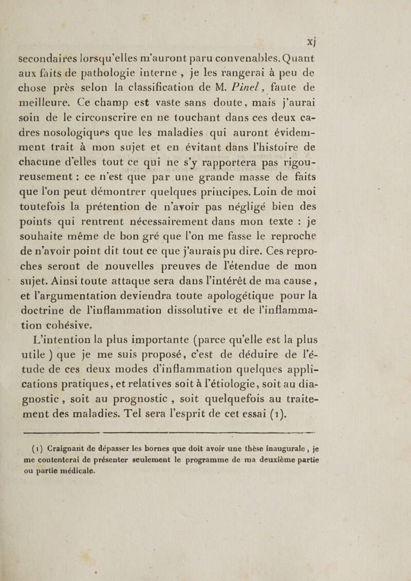 xj secondaires lorsqu’elles m’auront paru convenables. Quant aux faits de pathologie interne , je les rangerai à peu de chose près selon la classification de M. Pinel, faute de meilleure. Ce champ est vaste sans doute, mais j’aurai soin de le circonscrire en ne touchant dans ces deux ca¬ dres nosologiques que les maladies qui auront évidem¬ ment trait à mon sujet et en évitant dans l’histoire de chacune d'elles tout ce qui ne s y rapportera pas rigou¬ reusement : ce n’est que par une grande masse de faits que l’on peut démontrer quelques principes. Loin de moi toutefois la prétention de n’avoir pas négligé bien des points qui rentrent nécessairement dans mon texte : je souhaite même de bon gré que l’on me fasse le reproche de n’avoir point dit tout ce que j’aurais pu dire. Ces repro¬ ches seront de nouvelles preuves de l’étendue de mon sujet. Ainsi toute attaque sera dans l’intérêt de ma cause , et l’argumentation deviendra toute apologétique pour la doctrine de l’inflammation dissolutive et de l’inflamma¬ tion cohésive. L’intention la plus importante (parce qu’elle est la plus utile ) que je me suis proposé, c’est de déduire de l’é¬ tude de ces deux modes d’inflammation quelques appli¬ cations pratiques, et relatives soit à l’étiologie, soit au dia¬ gnostic , soit au prognostic , soit quelquefois au traite¬ ment des maladies. Tel sera l’esprit de cet essai (1). (1) Craignant de dépasser les bornes que doit avoir une thèse inaugurale, je me contenterai de présenter seulement le programme de ma deuxième partie ou partie médicale.