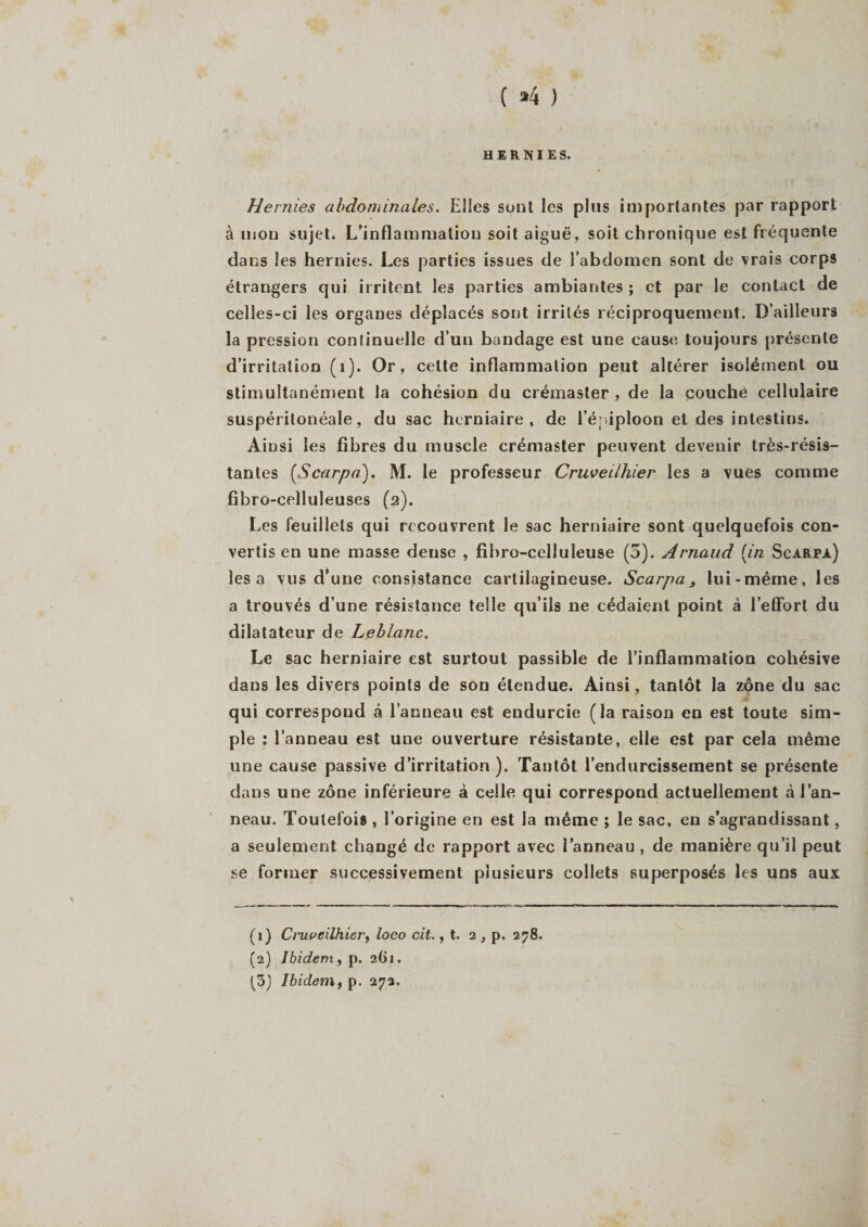 ( »4 ) HERNIES. Hernies abdominales. Elles sont les plus importantes par rapport à mon sujet. L’inflammation soit aiguë, soit chronique est fréquente dans les hernies. Les parties issues de l’abdomen sont de vrais corps étrangers qui irritent les parties ambiantes ; et par le contact de celles-ci les organes déplacés sont irrités réciproquement. D’ailleurs la pression continuelle d’un bandage est une cause toujours présente d’irritation (1). Or, cette inflammation peut altérer isolément ou stimultanément la cohésion du crémaster , de la couche cellulaire suspérilonéale, du sac herniaire, de l’éniploon et des intestins. Ainsi les fibres du muscle crémaster peuvent devenir très-résis¬ tantes (,Scarpa). M. le professeur Cruveilliier les a vues comme fibro-celluleuses (a). Les feuillets qui recouvrent le sac herniaire sont quelquefois con¬ vertis en une masse dense , fibro-celluleuse (5). Arnaud [in Scarpa) lésa vus d’une consistance cartilagineuse. Scarpa, lui-même, les a trouvés d’une résistance telle qu’ils ne cédaient point à l’effort du dilatateur de Leblanc. Le sac herniaire est surtout passible de l’inflammation cohésive dans les divers points de son étendue. Ainsi, tantôt la zone du sac qui correspond à l’anneau est endurcie (la raison en est toute sim¬ ple : l’anneau est une ouverture résistante, elle est par cela même une cause passive d’irritation ). Tantôt l’endurcissement se présente dans une zone inférieure à celle qui correspond actuellement à l’an¬ neau. Toutefois , l’origine en est la même ; le sac, en s’agrandissant, a seulement changé de rapport avec l’anneau , de manière qu’il peut se former successivement plusieurs collets superposés les uns aux (1) Cruveilhlei', loco cit., t. 2, p. 278. (2) Ibidem, p. 261.
