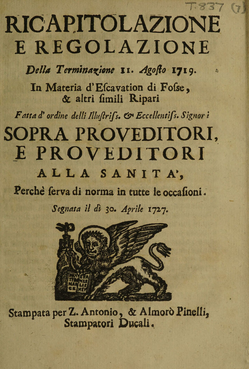! ■ ■. rr%3y RICAPITOLAZIONE E REGOLAZIONE Delia Terminazione li. Agoflo 1719. In Materia d’Efcavation di Fofse, &amp; altri fimili Ripari Fatta d’ ordine delti Illaftrifs. Eccellentifs. Signor i SOPRA PROVEDITORI, E PROVEDITORI ALLA SANITÀ», Perchè ferva di norma in tutte le occafioni. *• Stampata per Z. Antonio, &amp; Almorò Pinelli, Stampatori Ducali. Segnata il dì 30. Aprile 1727.