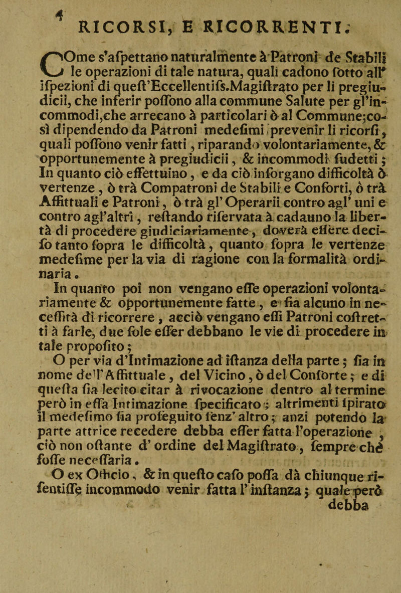 RICORSI, E RICORRENTI. COme s’afpettano naturalmente à Patroni de Stabili le operazioni di tale natura, quali cadono rotto all* ispezioni di queft’Eccellentifs.Magiflrato per li pregiu- dicii, che inferir poflono alla commune Salute per gl’in- commodi,ehe arrecano à particolari ò al Communejco- sì dipendendo da Patroni medefimi .prevenir li ricorfi, quali poflono venir fatti, riparando volontariamente, &amp; ©pportunemente à pregiudicii, &amp; incommodi fudetti ; In quanto ciò effettuino, e da ciò infòrgano difficoltà ò vertenze , ò trà Compatroni de Stabili e Confòrti, ò trà Affittuali e Patroni, ò trà gl’ Operarii contro agl’ uni e contro agl’altri, refi andò rifervata à cadauno la liber¬ tà di procedere giudiziariamente, doverà eflère deci- fo tanto fopra le difficoltà, quanto fopra le vertenze medefìme per la via di ragione con la formalità ordi¬ naria. Inquanto poi non vengano efle operazioni volonta¬ riamente &amp; opportunemente fatte, e fia alcuno in ne- ceflìrà di ricorrere, acciò vengano efiì Patroni corret¬ ti à farle, due fòle efler debbano le vie di procedere in tale propofito ; O per via d’intimazione ad iftanza della parte ; fia in nome deTAffittuale, del Vicino, ò del Confòrte ; e di quella fia lecito citar à rivocazìone dentro al termine però in effa Intimazione fpecificato ; altrimenti Ipirato il medefimo fia profèguito i’enz’altro; anzi potendo la parte attrice recedere debba efler fatta l’operazione , ciò non oda nt e d’ordine delMagiftrato, fempre ché fofle neceflaria. O ex Officio, &amp; in quello calò poffa dà chiunque ri- fentifle incommodo venir fatta l’inflanza j quale però > debba