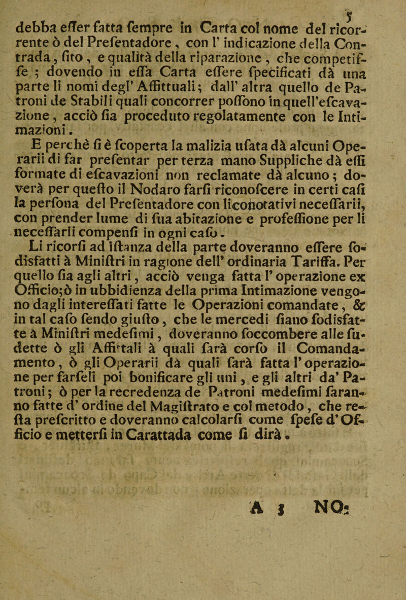 debba e/Ter fatta Tempre in Carta col nome del ricor¬ rente ò del Prefentadore, con l’indicazione della Con¬ trada, fito, e qualità delia riparazione , che competif- fe ; dovendo in e/Ta Carta edere fpecificati dà lina parte li nomi degl’Affittitali; dall’altra quello de Pa¬ troni de Stabili quali concorrer poflòno in quell’efcava- zione, acciò fia proceduto regolatamente con le Inti¬ mazioni . E perchè fi è fcoperta la malizia tifata dà alcuni Ope¬ rarii di far prefentar per terza mano Suppliche dà elfi formate di efcavazioni non reclamate dà alcuno; do- verà per quello il Nodaro farli riconolcere in certi cali la perlòna del Prefentadore con licohotativi neceflarii, con prender lume di fua abitazione e profellìone per li neceflarii compenli in ogni calò . Li ricorli ad i fluì za della parte doveranno eflere Io- disfatti à Miniftri in ragione dell’ ordinaria Tariffa. Per quello fia agli altri, acciò venga fatta l’operazione ex Òfficio;ò in ubbidienza della prima Intimazione vengo¬ no dagli intereflati fatte le Operazioni comandate, &amp; in tal calò fendo giufto, che le mercedi fiano lòdisfat¬ te à Miniftri medefimi, doveranno foccombere alle fu* dette ò gli Affiatali à quali farà corlò il Comanda¬ mento, ò gli Operarii dà quali farà fatta l’operazio¬ ne per farfeli poi bonificare gli uni, egli altri da’Pa¬ troni; ò per la recredenza de Patroni medefimi làran* no fatte d’ordine del Magillrato e col metodo, che re~ ila prefcritto e doveranno calcolarli come Ipefed’Of¬ ficio e metterli in Carattada come fi dirà. A i NO-