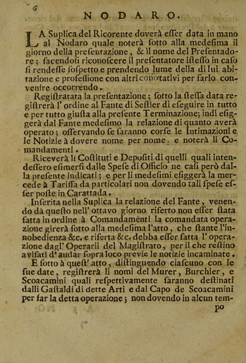 a N O DA R O. . . LA Supllcadel Ricorente doverà efler data in mano al Nodaro quale noterà Cotto alla medefima il giorno della prcfentazione, &amp; il nome del Prefentado- re ; facendoli riconofcere il prefentatore ideilo in cafo li rendefle Corpetto e prendendo lume della di lui abi¬ tazione e profeffione con altri conotativi per farlo con¬ venire occorrendo. Regidratata la prefentazione ; Cotto la della data re- gidrerà 1’ ordine al Fante di Sedier di efeguire in tutto e per tutto giuda alla prefente Terminazione; indi efig- gerà dal Fante medelimo la relazione di quanto averà operato ; olTervando fe faranno corfe le Intimazioni e le Notizie à dovere nome per nome , e noterà li Co- mandamenti . Riceverà li Codituti e Depofiti di quelli quali inten- deflero efimerli dalle Spefe di Officio ne cali però dal¬ la prefente indicati ; e per li medefimi efiggerà la mer¬ cede à Tariffa da particolari non dovendo tali Ipefe ef- fer polle in Carattada. Inferita nella Suplica la relazione del Fante, venen¬ do dà quedo nell’ ottavo giorno riferto non elfer data fatta in ordine à Comandaménti la comandata opera¬ zione girerà lotto alla medefima l’atto, che dante l’in- nobedienza &amp;c. e riferta &amp;c. debba efler fatta l’opera¬ zione dagl’Operarii del Magidrato, per il che reftino avifati d* andar fòpra loco previe le notizie incaminate. E fotto à queft’atto, didinguendo ciafcuno con le fue date, regidrerà li nomi del Murer, Burchier, e Scoacamini quali refpettivamente faranno dedìnatl dalli Gadaldi di dette Arti e dal Capo de Scoacamini per far la detta operazione ; non dovendo in alcun tem¬ po