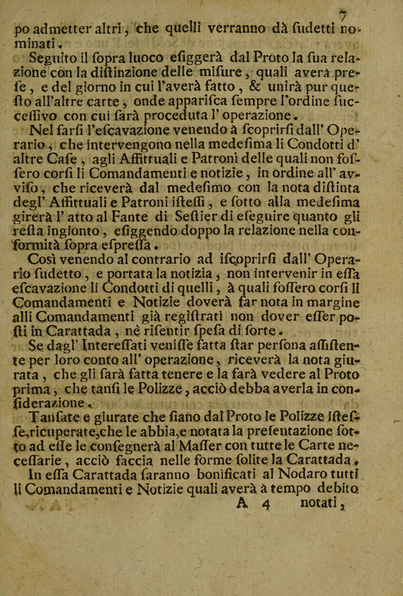 poadmetteraltri, che quelli verranno dàfudetti no¬ minati. ■ • ^ ' ' ■> ■ m.r ' „!.;v Seguito il Copra luoco efiggerà dal Proto la fua rela¬ zione con la diftinzione delle mifure, quali avera pre- fe, e del giorno in cui Caverà fatto, &amp; unirà pur que¬ llo all’altre carte , onde apparifca Tempre l’ordine fuc- ceffivo con cui farà proceduta l’operazione. Nel farli l’efcavazione venendo à fcoprirfi dall’ Ope¬ rario , che intervengono nella medelìma li Condotti d’ altre Cafe , agli Affittitali e Patroni delle quali non fof- fero coril li Comandamenti e notizie, in ordine all’ av¬ vilo , che riceverà dal medefimo con la nota dillinta degl’ Affittuali e Patroni ifteffi, e Cotto, alla medefima girerà V atto al Fante di Sellier di efeguire quanto gli reità ingionta, efiggendo doppo la relazione nella con¬ formità lopra efprelfa • Così venendo al contrario ad ifcpprirfi dall’ Opera¬ rio fudetto, e portata la notizia, non intervenir in efla efcavazione li Condotti di quelli, à quali foifero cori! li Comandamenti e Notizie doverà far nota in margine aili Comandamenti già regìftrati non dover elTer po¬ lli in Carattada , nè rifentir fpefa di fòrte. Se dagl’ InterelTati veni Ile fatta fiar perfona affilien¬ te per loro conto all’operazione, riceverà la nota giu¬ rata , che gli farà fatta tenere e la farà vedere al Proto prima, che tanfi le Polizze, acciò debba averla in con- fiderazione, r [ Tanfate e giurate che fiano dal Proto le Polizze i(tefi¬ fe,ricuperate,che le abbia,e notata la prefentazione Cot¬ to ad elle le confegnerà al Mailer con tutte le Carte uc¬ cellane , acciò faccia nelle forme Colite la Carattada, In elfa Carattada faranno bonificati al Nodaro tutti U Comandamenti e Notizie quali averà à tempo debito. A4 notati*