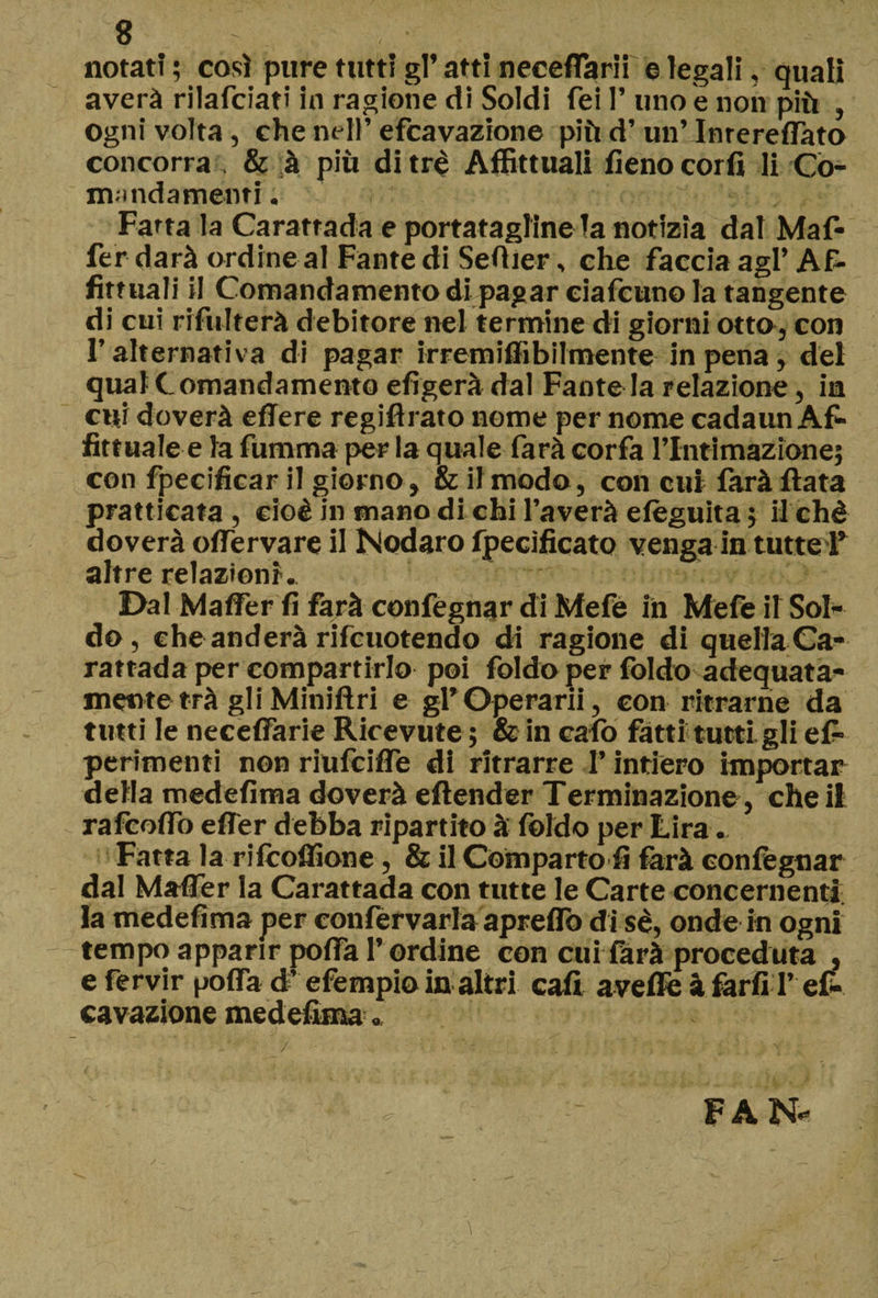 notati ; così pure tutti gl’ atti neceflarii e legali, quali averà riiafciati in ragione di Soldi fei 1’ uno e non più , Ogni volta, che nell’ efcavazione più d’un’ Inrereffato concorra . &amp; à più di tré Affittuali fieno corfi li Co- mandamenti. Fatta la Caratrada e porta tagline la notizia dal Maf- fer darà ordine al Fante di Sefìier, che faccia agl’ Af¬ fittitali il Comandamento di pagar ciafcuno la tangente di cui rifulterà debitore nel termine di giorni otto, con l’alternativa di pagar irremiflibilmente in pena, dei qual Comandamento efìgerà dal Fante la relazione, in cui doverà edere regifìrato nome per nome cadaun Af- Attuale e la fumma per la quale farà corfa rintimazione; con fpecificar il giorno , &amp; il modo, con cui farà Hata praticata , cioè in mano di chi l’averà efèguita ; ilchè doverà offe r va re il Nodaro fpecìficato venga in tutte T altre relazioni. Dal Maffer fi farà confegnar di Mefé in Mefe il Sol¬ do, cheanderà rifcuotendo di ragione di quellaCa- rattada per compartirlo poi foldo per foldo adequata- mente trà gli Miniftri e gl* Operarii, con ritrarne da tutti le neceffarie Ricevute ; &amp; in cafo fatti tutti gli ef- perimenti non riufciffe di ritrarre l’intiero importar della medefìma doverà eftender Terminazione, che il rafcoffo effer debba ripartito à foldo per Lira. Fatta la rifcoflione, &amp; il Comparto fi farà confegnar dal Maffer la Carattada con tutte le Carte concernenti la medefìma per confervarla apreflb di sé, onde in ogni tempo apparir poffa l’ordine con cui farà proceduta , efervir poffa d’efempio in altri cali avefìfe à farli !’ ef¬ cavazione medefìma. FAN* /