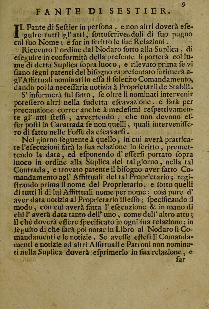 FANTE DI SESTI E R. ,ì : - r .**.*■• - * J * ty IL Fante di Seftier in perfona , e non altri doverà efe- guire tutti gl’atti, fottofcriveiidoli di fuo pugno col fuo Nome ; e far in fcritto le fue Relazioni. Ricevuto l’ordine dal Nodaro fotto alla Suplica , di efeguire in conformità della prelente fi porterà col lu¬ me di detta Suplica fopra luoco, e rilevato prima fe vi fiano fegni patenti del bifogno raprefentato intimerà a- gl’Affittuari nominati in ella il folecito Comandamento, dando poi la neceflaria notizia à Proprietarii de Stabili. S’informerà fili fatto, fe oltre li nominati intervenir poteflero altri nella fudetta Scavazione, e farà per precauzione correr anche à medefimi refpettivamen- te gl’ atti fteffi , avvertendo , che non devono efi- ler podi in Carattada fe non quelli, quali intervenifle- ro di fatto nelle Fofle da efcavarfi. Nel giorno feguente à quello, in cui averà prattica- te l’efecuzioni farà la fua relazióne in fcritto, premet¬ tendo la data , ed efponendo d’eflerfi portato fopra luoco in ordine alla Suplica del tal giorno, nella tal Contrada, e trovato patente il bifogno aver fatto Co- mandamento agl’ Affittuali del tal Proprietario ; regi¬ mando prima il nome del Proprietario, e fotto quelli di tutti li di lui Affittuali nome per nome ; così pure d’ aver data notizia al Proprietario ifteflò ,• fpecificando il modo, con cui averà fatta l’efecuzione &amp; in mano di ehi l’averà data tanto dell* uno, come dell’ altro atto ; il che doverà eflere fpecificato in ogni fua relazione 5 in feguito di che farà poi notar in Libro al Nodaro li Co- mandamenti e le notizie. Se aveflTe eftefi li Comanda- menti e notizie ad altri Affittuali e Patroni non nomina¬ ti nella Suplica doverà efprimerlo in fua relazione, e