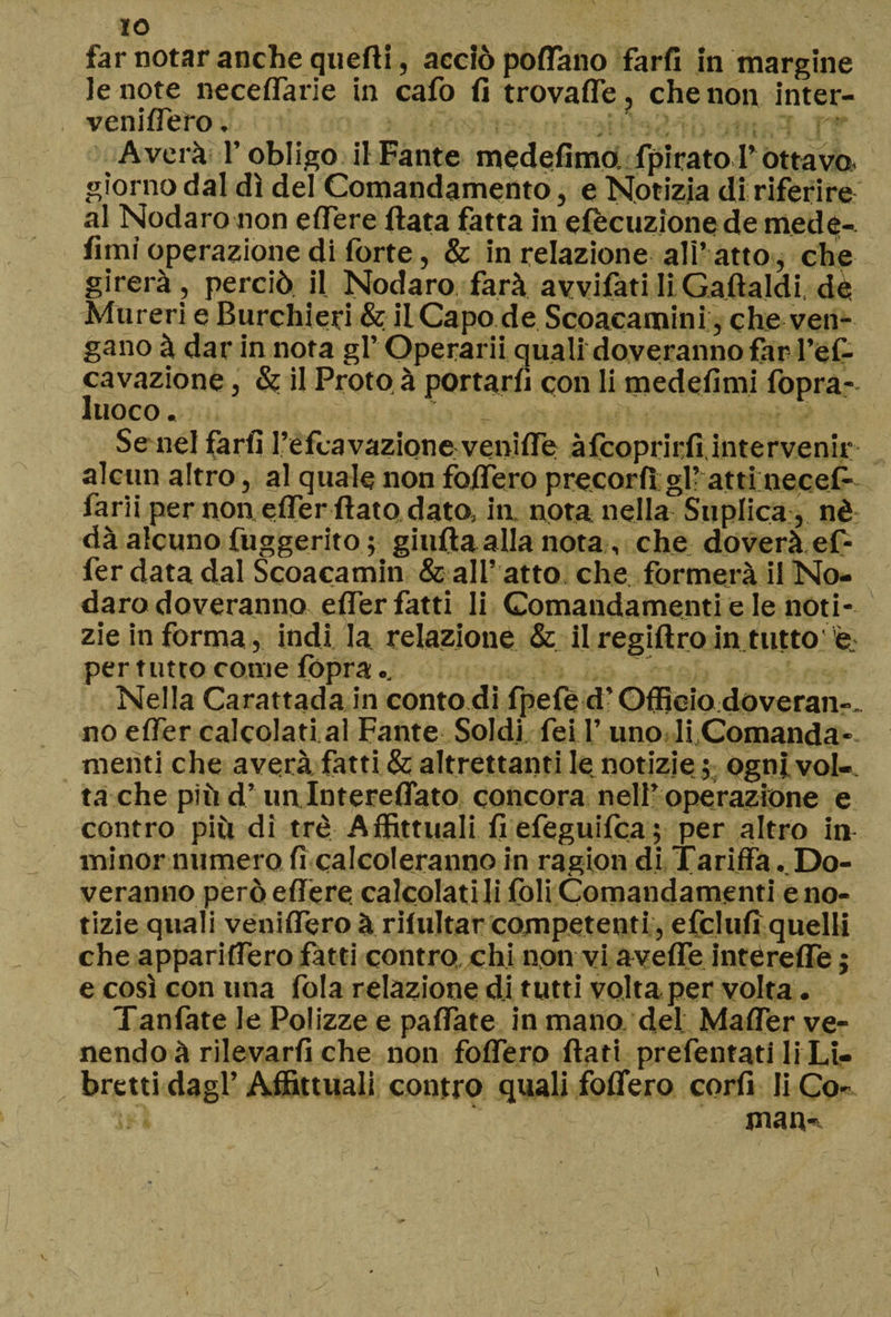 far notar anche quefti, acciò poflano farfi in margine le note necedarie in cafo fi trovaffe, che non inter- venidero. : , : r ■ Averà l’obligo il Fante medefimo fpirato l’ottavo- giorno dal dì del Comandamento, e Notizia di riferire al Nodaro non edere fiata fatta in elocuzione de mede- fimi operazione di forte, & in relazione ali’ atto, che girerà , perciò il Nodaro farà avvifati li Gaftaldi dà Mureri e Burchieri & il Capo de Scoacamini, che ven¬ gano à dar in nota gl’ Operarii quali doveranno far l’el- cavazione, & il Proto à portarli con li medefimi fopra- luoco. r * Se nel farfi l’efcavazionevenide àfcoprirfi intervenir alcun altro, al quale non fodero precorfì gl’ atti necefi' farli per non e (Ter fiato dato, in nota nella Suplica , nè dà alcuno fuggerito ; giufia alla nota , che doverà ef¬ fe r data dal Scoacamin & all’ atto che formerà il No¬ daro doveranno efier fatti li Comandamenti e le noti¬ zie in forma, indi la relazione & il regiftro in tatto e per tutto come (òpra.. Nella Carattada in conto di fpefe d’Officiodoveran-. no elfer calcolati al Fante Soldi fei l’uno liComanda- menti che averà fatti & altrettanti le notizie ; ogni vol¬ ta che più d’ un Interedato concora nell’ operazione e contro piò di tré Affittitali fiefeguifca; per altro in minor numero fi calcoleranno in ragion di Tariffa ..Do¬ veranno però edere calcolati li foli Comandamenti e no¬ tizie quali veniffero à riiultar competenti, efclufi quelli che apparifTero fatti contro chi non vi avede interede ; e così con una fola relazione di tutti volta per volta. Tanfate le Polizze e paffate in mano del; Maffer ve¬ nendo à rilevarli che non fodero fiati prefentati li Li¬ bretti dagl’Affittuali contro quali fodero corfi li Co- man-,