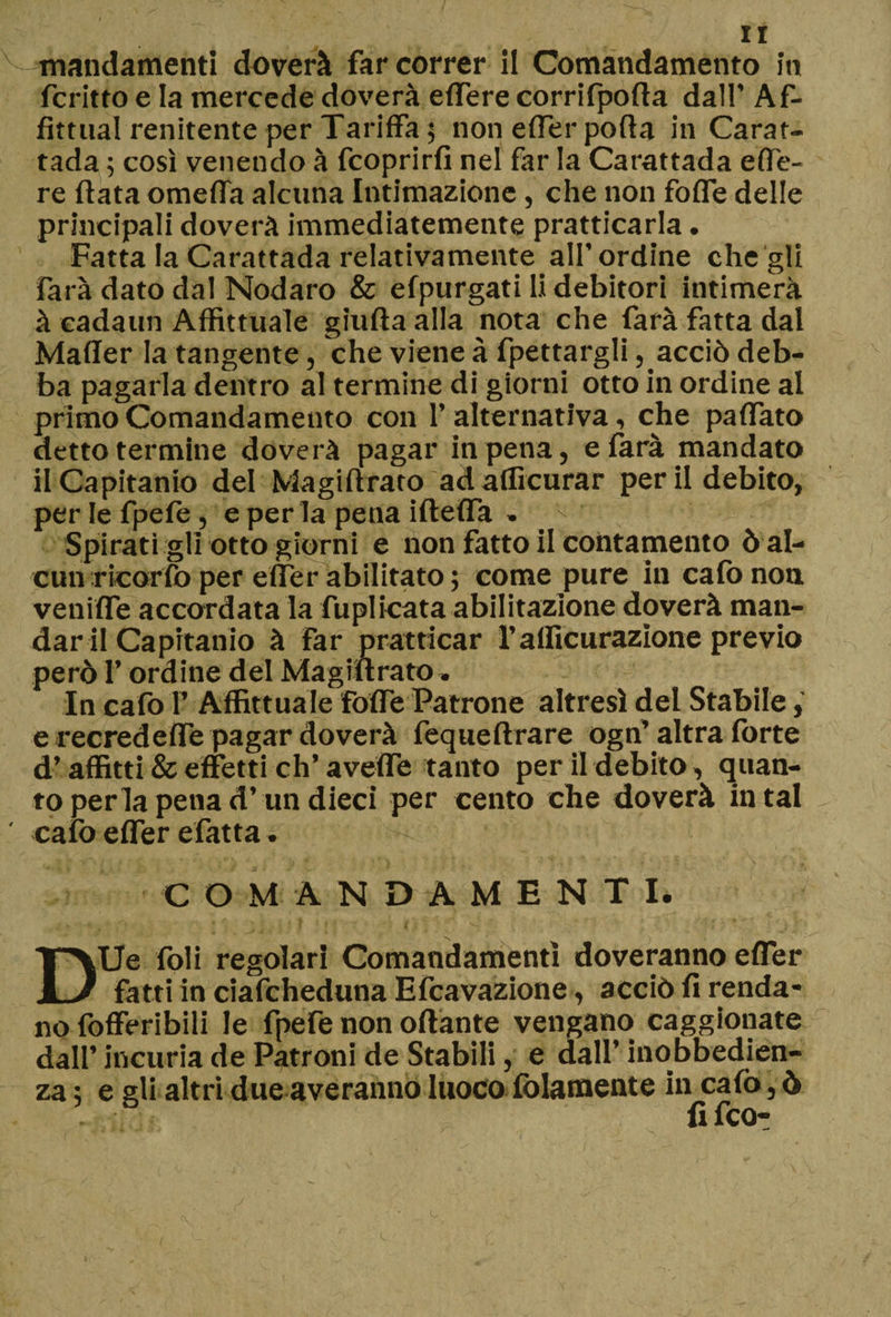 mandamenti doverà far correr il Comandamento in fcritto e la mercede doverà effere corrifpofta dall’ Af- fìttual renitente per Tariffa ; non effer porta in Carat- tada ; così venendo à fcoprirfi nel far la Carattada effe- re fiata omeffa alcuna Intimazione, che non foffe delle principali doverà immediatemente praticarla. Fatta la Carattada relativamente all’ordine che gli farà dato dal Nodaro &amp; efpurgati li debitori intimerà à cada un Affittuale giuda alla nota che farà fatta dal Mailer la tangente, che viene à fpettargli, acciò deb¬ ba pagarla dentro al termine di giorni otto in ordine al primo Comandamento con 1’ alternativa, che paffato detto termine doverà pagar in pena, e farà mandato ilCapitanio del Magiflrato adafficurar perii debito, perlefpefe, e per la pena ifteffa » ^ Spirati gli otto giorni e non fatto il contamento ò al¬ cun ricordo per effer abilitato ; come pure in cafo noti veniffe accordata la duplicata abilitazione doverà man¬ dar il Ca pitaffio à far nratticar f alficurazione previo però f ordine del Magiflrato. In cafo f Affittuale foffe Patrone altresì del Stabile , e recredeffe pagar doverà fequeftrare ogn’altra forte d’affitti &amp; effetti eh’ aveffe tanto per il debito, quan¬ to perla pena d’un dieci per cento che doverà in tal ' cafo effer efatta. COMANDAMENT I. DUe foli regolari Comandamenti doveranno effer fatti in ciafcheduna Efcavazione, acciò fi renda¬ no fofferibili le fpefe non ottante vengano caggionate dall’incuria de Patroni de Stabili, e dall’inobbedien¬ za ; e gli altri due averanno Iuoco {blamente in cafo, ò . fi feo-