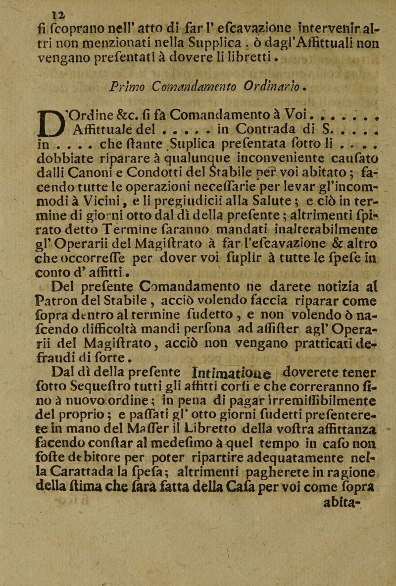 fi fcoprano nell’ atto di far l’efcavazione intervenir al¬ tri non menzionati nella Supplica, ò dagl’Affittuali non vengano prefentati à dovere li libretti. Primo Comandamento Ordinario. D'Ordine&amp;c. fi fa Comandamento à Voi. ...... Affittuale del.in Contrada di S. in ... . che ftante Suplica prefentata fotto li ... . dobbiate riparare à qualunque inconveniente caufato dalli Canoni e Condotti del Stabile per voi abitato ; fa¬ cendo tutte le operazioni neceflarie per levar gl’incom- modi à Vicini, e li pregiudicii alla Salute ; e ciò in ter¬ mine di giorni otto dal dì della prefente ; altrimenti Spi¬ rato detto Termine faranno mandati inalterabilmente gl’Operarli del Magiftrato à far l’efcavazione &amp; altro che occorrerti per dover voi fuplir à tutte le fpefe in conto d’affitti. Del prefente Comandamento ne darete notizia al Patron del Stabile, acciò volendo faccia riparar come fopra dentro al termine fudetto , e non volendo ò na- icendo difficoltà mandi perlina ad affifter agl’ Opera¬ rii del Magiftrato, acciò non vengano praticati de¬ fraudi di forte. Dal dì della prefente Intimatioue Coverete tener fotto Sequeftro tutti gli affitti corti e che correranno fi¬ no à nuovo ordine ; in pena di pagar irremiffibilmente del proprio ; e partati gl’ otto giorni fudetti prefentere- tein mano del Mafler il Libretto della voftra affittanza facendo conftar al medefimo a quel tempo in caffi non forte de bitore per poter ripartire adequatamente nel¬ la Carattada la fpela; altrimenti pagherete in ragione della ftima che farà fatta della Caia per voi come fopra