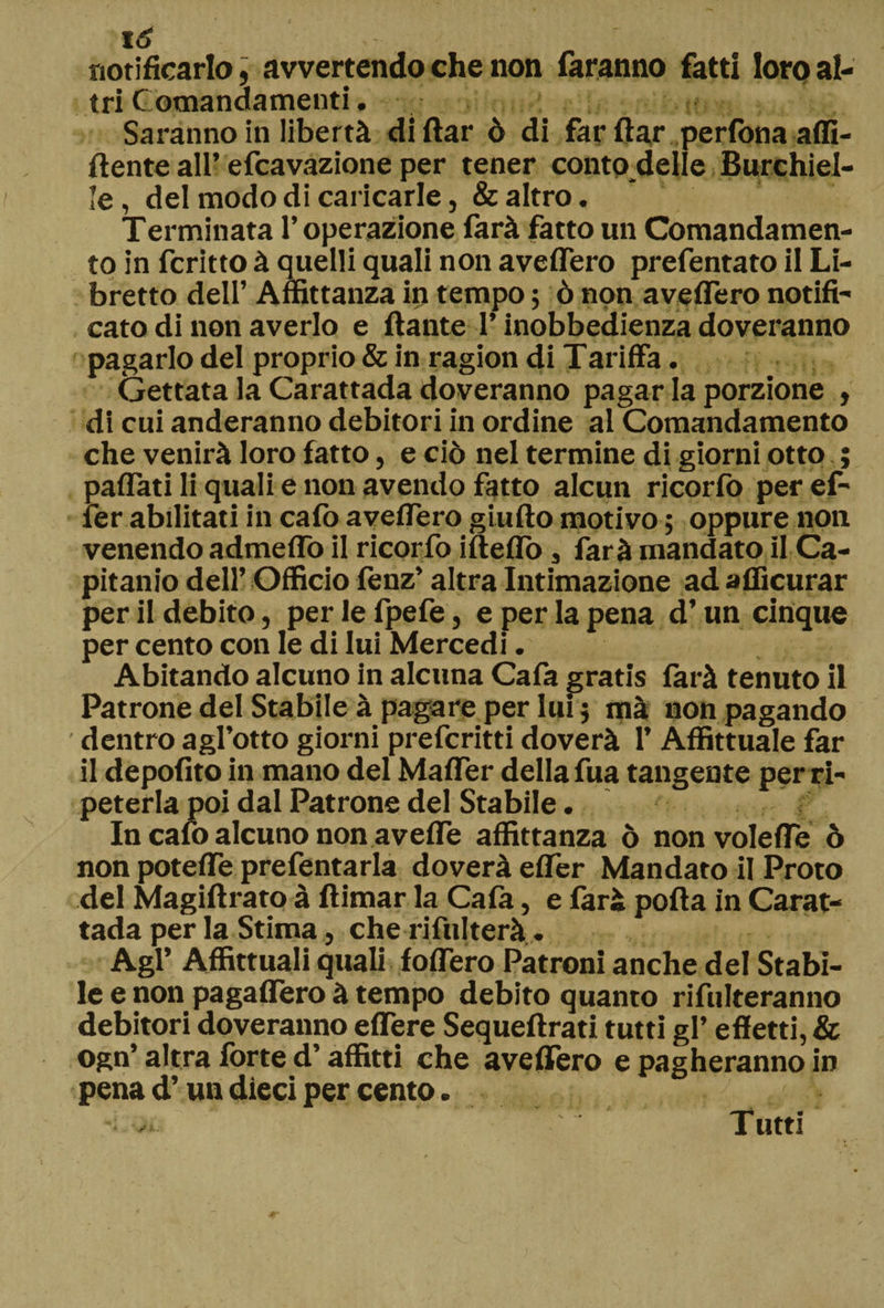notificarlo, avvertendo che non faranno fatti loro al¬ tri Comandamenti. Saranno in libertà di itar ò di far ilar perfona affi¬ liente all’efcavazione per tener conto delie Burchìel- le, del modo di caricarle, & altro. Terminata l’operazione farà fatto un Comandamen¬ to in fcritto à quelli quali non avellerò prefentato il Li¬ bretto dell’ Affittanza in tempo ; ò non aveflero notifi¬ cato di non averlo e ilante l’inobbedienza doveranno pagarlo del proprio & in ragion di Tariffa. Gettata la Carattada doveranno pagar la porzione , di cui anderanno debitori in ordine al Comandamento che venirà loro fatto, e ciò nel termine di giorni otto ; paflati li quali e non avendo fatto alcun ricorfo per ef- fer abilitati in caffi aveflero giuilo motivo ; oppure non venendo admeflò il ricorfo ifteflò, farà mandato il Ca- pitanio dell’ Officio fenz’ altra Intimazione ad afficurar per il debito, per le fpefe, e per la pena d’un cinque per cento con le di lui Mercedi. Abitando alcuno in alcuna Cafa gratis farà tenuto il Patrone del Stabile à pagare per lui 5 mà non pagando dentro agl’otto giorni prefcritti doverà 1’ Affittuale far il depofito in mano del Mailer della fua tangente per ri¬ peterla poi dal Patrone del Stabile. In caffi alcuno non avefle affittanza ò nonvolefle ò non potefle prefentarla doverà eiTer Mandato il Proto del Magiftrato à ftimar la Caia, e farà polla in Carat¬ tada per la Stima, che rifulterà . Agl’ Affittuali quali foifero Patroni anche del Stabi¬ le e non pagaifero à tempo debito quanto rifulteranno debitori doveranno eflere Sequeilrati tutti gl’ effetti, & ogn’ altra fòrte d’affitti che avellerò e pagheranno in pena d’un dieci per cento. Tutti
