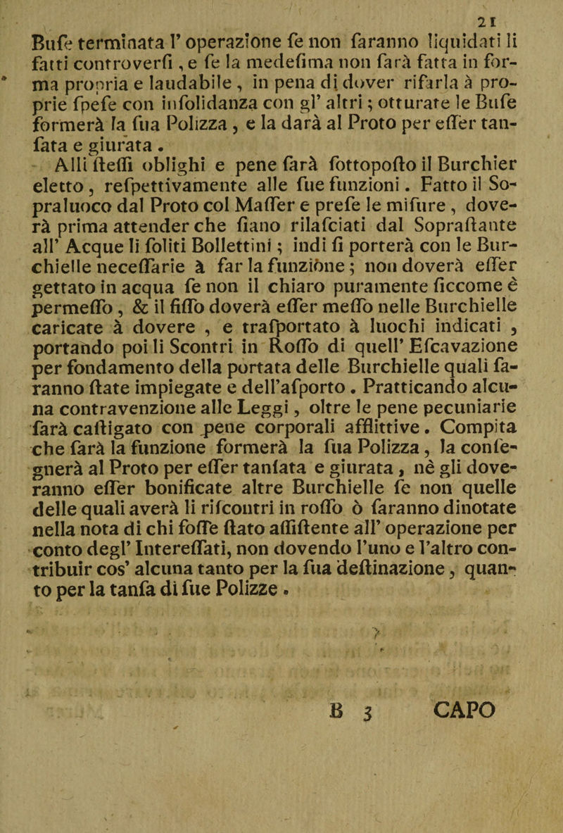 Bufe terminata l’operazione fé non faranno liquidati li fatti controverfi , e fe la medefima non farà fatta in for- * ma propria e laudabile , in pena di dover rifarla à pro¬ prie fpéfe con infolidanza con gl’ altri ; otturate le Bufe formerà la fila Polizza, e la darà al Proto per effèr tan¬ fata e giurata. Adi Beffi oblighi e pene farà lottopofto il Burchier eletto , refpettivamente alle fue funzioni. Fatto il So- praluoco dal Proto col Malfer e prefe le mifure , dove- rà prima attender che fiano rilafciati dal Sopraffarne all’ Acque li foliti Bollettini ; indi fi porterà con le Bur¬ chielle neceflàrie à far la funzióne ; non doverà elfer gettato in acqua fe non il chiaro puramente ficcome è permeflo, & il fiflò doverà elfer meflo nelle Burchielle caricate à dovere , e trafportato à luochi indicati , portando poi li Scontri in Rodò di quell’ Efcavazione per fondamento della portata delle Burchielle quali fa¬ ranno fiate impiegate e dell’afporto. Pratticando alcu¬ na contravenzione alle Leggi, oltre le pene pecuniarie farà caftigato con pene corporali afflittive. Compita che farà la funzione formerà la fua Polizza, la con le¬ gnerà al Proto per elfer tanlata e giurata, nè gli dove- ranno effer bonificate altre Burchielle fe non quelle delle quali averà li riIcoutri in rolfo ò faranno dinotate nella nota di chi folfe fiato affiliente all’ operazione per conto degl’ Intereflati, non dovendo l’uno e l’altro con¬ tribuir cos’ alcuna tanto per la fua defiinazione, quan¬ to per la tanfa di fue Polizze . B 3 CAPO