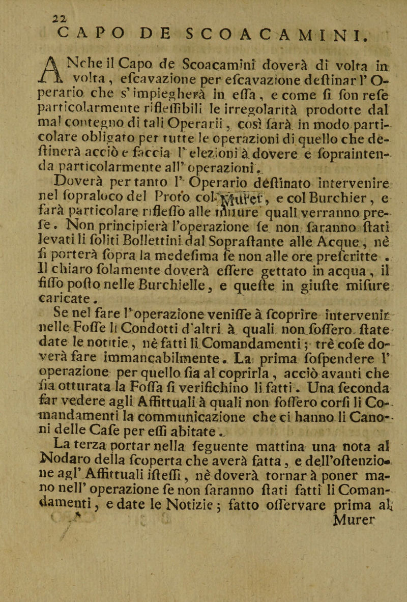 CAPO DE SCO AC A MINI. - v ' . ( ANrhe il Capo de Scoacammi doverà di volta in: volta , efcavazione per efcavazione deftinar l’O- perario che s’impiegherà in efia, e come fi fon refe particolarmente riflellìbili le irregolarità prodotte dal ma! contegno di tali Operarii, cosi farà in modo parti¬ colare obligato per tutte le operazioni di quello che de- fiinerà acciò e faccia T elezioni à dovere e foprainten- da particolarmente all’ operazioni... Doverà pertanto T'Opera rio défiinato intervenire nel fopraloco del Proto col-T^uVef > e col Burchier , e farà particolare rifleflo alle tnuure quali, verranno, pre- fc. Non principierà l’operazione fe non faranno fiati levati li foliti Bollettini dal Soprafiante alle Acque, nè fi porterà {òpra la medefima fe non alle ore preferitte . Il chiaro {blamente doverà eflere gettato in acqua , il fiifo poflo nelle Burchielle 3 e quelle in giufte mifure caricate. Se nel fare Poperazione veniffe à fcoprìre intervenir nelle Foffe li Condotti d'altri à quali non fofiero, fiate date le notitie, nè fatti li Comandamenti ; tré cofe do¬ verà fare immancabilmente.. Las prima fofpendere 1’ operazione per quello fia al coprirla , acciò avanti che fia otturata la Fofla fi verifichino li fatti . Una feconda far vedere agli Affitt.ua.fi à quali non fofiero corfi fi Co- mandamenti la communicazione che ci hanno fi Cano-- ni delle Cafe per effi abitate .„ La terza portar nella feguente mattina una nota al Nodaro deila fcoperta che averà fatta, e dell’oftenzio» ne agl’Affittuali ifteffi, nè doverà tornar à poner ma¬ no nell’ operazione fe non faranno fiati fatti li Coman¬ damenti , e date le Notizie ; fatto olfervare prima al; ’ Murer
