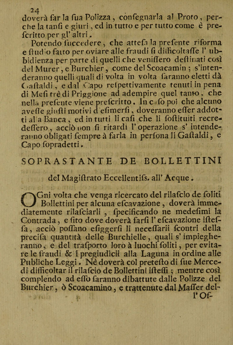 doverà far la fua Polizza, confegnarla al Proto, per¬ che la tanfi e giuri, ed in tutto e per tutto come è pre- fcritto per gl’altri. Potendo fuccedere, che attefii la prefetite riforma e Audio fatto per oviare alle fraudi fi diìficoltaffe 1’ ub¬ bidienza per parte di quelli che veniflero deflinati così del Murer, e Burchier, come del Scoacamin ; s’inten¬ deranno quelli quali di volta in volta faranno eletti dà (.affaldi, e dal Capo relpettivamente tenuti in pena di Mefi tré di Priggione ad adempire quel tanto, che nella prefeute viene prefcritto. In c <fo poi che alcuno avelie gialli motivi d efimerfi , doveranno elfer addot¬ ti al a Banca, ed in tutti li cali che li fofìituiti recre- deflero, acciò non fi ritardi l’ operazione s’ intende¬ ranno obligati fempreà farla in perfona li Gaftaldi, e Capo fopradetti. SOPRASTANTE DE BOLLETTINI del Magiflrato Eccellentifs. all’ Acque. OGni volta che venga ricercato del rilafcio de foliti Bollettini per alcuna efcavazione, doverà imme- diatemente rilafciarli , fpecificando ne medefimi la Contrada, e fito dove doverà farli l’efcavazione iftef- fa, acciò polfano efiggerfi li necefTarii {contri della precifa quantità delle Burchielle, quali s’impieghe¬ ranno , e del trafporto loro à Iuochi foliti, per evita¬ re le fraudi & i pregiudicit alla Laguna in ordine alle Publiche Leggi. Né doverà col prefetto di fue Merce¬ di difficoltar il rilafcio de Bollettini ifìeffi ; mentre così compiendo ad elio faranno dibattute dalle Polizze del Burchier, ò Scoacamino, e trattenute dal Mafler del- rof-