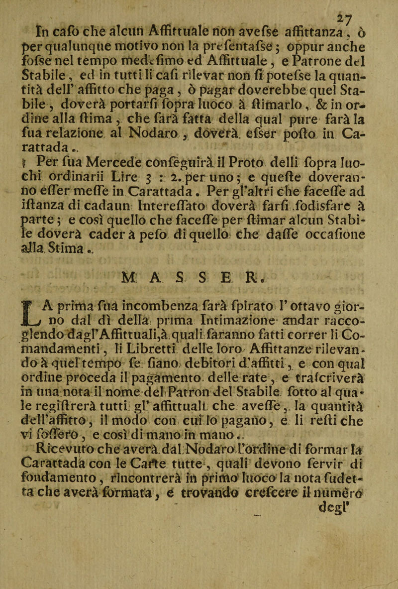 fn cafo che alcun Affirtuale non avefse affittanza, ò per qualunque motivo non la prefentafse ; oppur anche fofse nel tempo mede fimo ed Affittuale, e Patrone del Stabile , ed in tutti li cafi rilevar non fi potefse la quan¬ tità dell’ affitto che paga, ò pagar doverebbe quel Sta¬ bile , doverà portarfi fopra luoco à ftimarlo, & in or¬ dine alla ftima, che farà fatta della qual pure farà la fua relazione al Nodaro , doverà. efser póllo in Ca- rattada.. \ Per fua Mercede confeguirà il Proto dell! fopra luo- chi ordinarli Lire 3 :: a. per uno; e quelle doveran- 110 effer mefle in Carattada. Per gralfri che facclle ad iftanza di cadaun Interelfato doverà farli fodisfare à parte ; e così quello che facefle per flhnar alcun Stabi¬ le doverà cader à pelo di quello che dalfe occafione alla Stima .. M: A S S E R. LA prima fuà incombenza farà fpirato l’ottavo gior¬ no dal dì della prima Intimazione andar racco- glendo dagl’Affittuali,à quali faranno fatti correr li Co- mandamenti , li Libretti delle loro Affittanze rilevan¬ do à quel tempo fe: fiano; debitori d’affitti, e con qual ordine proceda il pagamento, delle rate, e tralcriverà in una nota il nome delPatron del Stabile fotto al qua¬ le regilìrerà tutti: gl’ affittitali che avefle,, la quantità del l’affitto, il modo con cuf lo pagano, e li redi che vi fodero, e così di mano in mano Ricevuto che averà.dal.Nóda'roL’ordine di formar la Carattada con le Carte tutte , quali devono fervir di fondamento, rincontrerà in primo luoco la nota fudet- ta che averà formata, e trovando crefcere il numero degl’ v