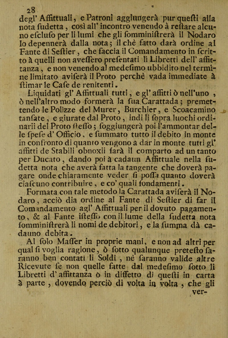 28 degl’ Affittitali, e Patroni aggiungerà pur quelli alla nota fudetta, così all’ incontro venendo à reftare alcu¬ no efclufo per li lumi che gli fomminiftrerà il Nodaro lo depennerà dalla nota ; il che fatto darà ordine al Fante di Seftier, che faccia il Comandamento in fcrit- to à quelli non aveffero prefentati li Libretti dell’ affit¬ tanza , e non venendo al medefimo ubbidito nel termi¬ ne limitato aviferà il Proto perchè vada immediate à (limar le Cafe de renitenti. Liquidati gl’ Affittuali tutti, e gl’ affitti ò nell’uno , ò nell’altro modo formerà la fila Carattada ; premet¬ tendo le Polizze delMurer, Burchier, e Scoacamino tanfate, e giurate dal Proto, indi li (òpra luochi ordi- narii del Proto Beffo ; foggiungerà poil’ammontar del¬ le fpefe d’Officio, e fummato tutto il debito in monte in confronto di quanto vengono a dar in rponte tutti gl’ affitti de Stabili obnoxii farà il comparto ad un tanto per Ducato, dando poiàcadaun Affittuale nella fu¬ detta nota che averà fatta la tangente che doverà pa¬ gare onde chiaramente veder fi poffa quanto doverà ciafcuno contribuire , e co’ quali fondamenti. Formata con tale metodo la Carattada aviferà il No¬ daro , acciò dia ordine al Fante di Seftier di far il Comandamento agl’Affittuali per il dovuto pagamen¬ to, &amp; al Fante ifteffò con il lume della fudetta nota fomminiftrerà li nomi de debitori} e la fumma dà ca¬ dauno debita. AI folo Maffer in proprie mani, e non ad altri per qual fi voglia ragione, ò fotto qualunque pretefto fa¬ ranno ben contati li Soldi , nè faranno valide altre Ricevute fe non quelle fatte dal medefimo fotto li Libretti d’affittanza ò in diffetto di quelli in carta à parte , dovendo perciò di volta in volta , che gli ver-