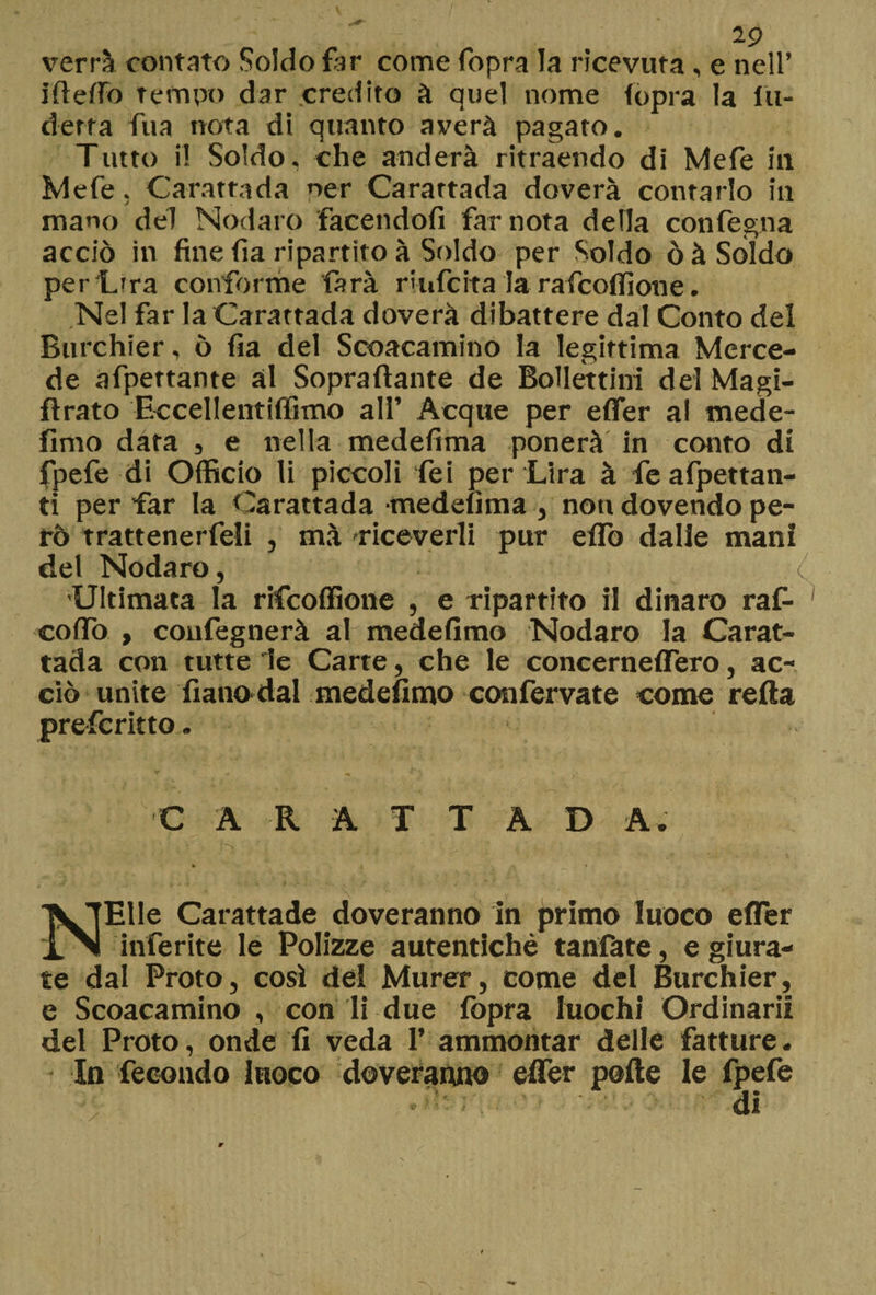verrà contato Soldo far come fopra la ricevuta, e nell’ ideilo tempo dar credito à quel nome fopra la fu- derra fua nota di quanto averà pagato. Tutto i! Soldo, che anderà ritraendo di Mefe ili Mefe. Carattada ner Carattada doverà contarlo in mano del Nodaro facendofi far nota della confegna acciò in fine fìa ripartito à Soldo per Soldo òà Soldo per Lira conforme farà riufcita la rafcoflione. Nel far la Carattada doverà dibattere dal Conto del Burchier, ò fia del Scoacamino la legittima Merce¬ de afpettante ài Sopraffarne de Bollettini del Magi- ftrato Eccellentiffimo all’ Acque per efler al mede- fimo data , e nella medefima ponerà in conto di fpefe di Officio li piccoli Tei per Lira à fe afpettan- ti per far la Carattada medefima , noti dovendo pe¬ rò trattenerfeli , mà riceverli pur eflò dalle mani del Nodaro, C Ultimata la rifcoffione , e ripartito il dinaro raf- coflo , confegnerà al medefimo Nodaro la Carat¬ tada con tutte le Carte, che le concernefTero, ac¬ ciò unite fianodal medefimo con ferva te come reità pre-fcritto. C A K A T T A D A. NEUe Carattade doveranno In primo luoco efler inferite le Polizze autentiche tanfate, e giura¬ te dal Proto, così del Murer, come del Burchier, e Scoacamino , con li due fopra luochi Ordinarli del Proto, onde fi veda 1’ ammontar delle fatture. In fecondo luoco doveranno efler polle le fpefe