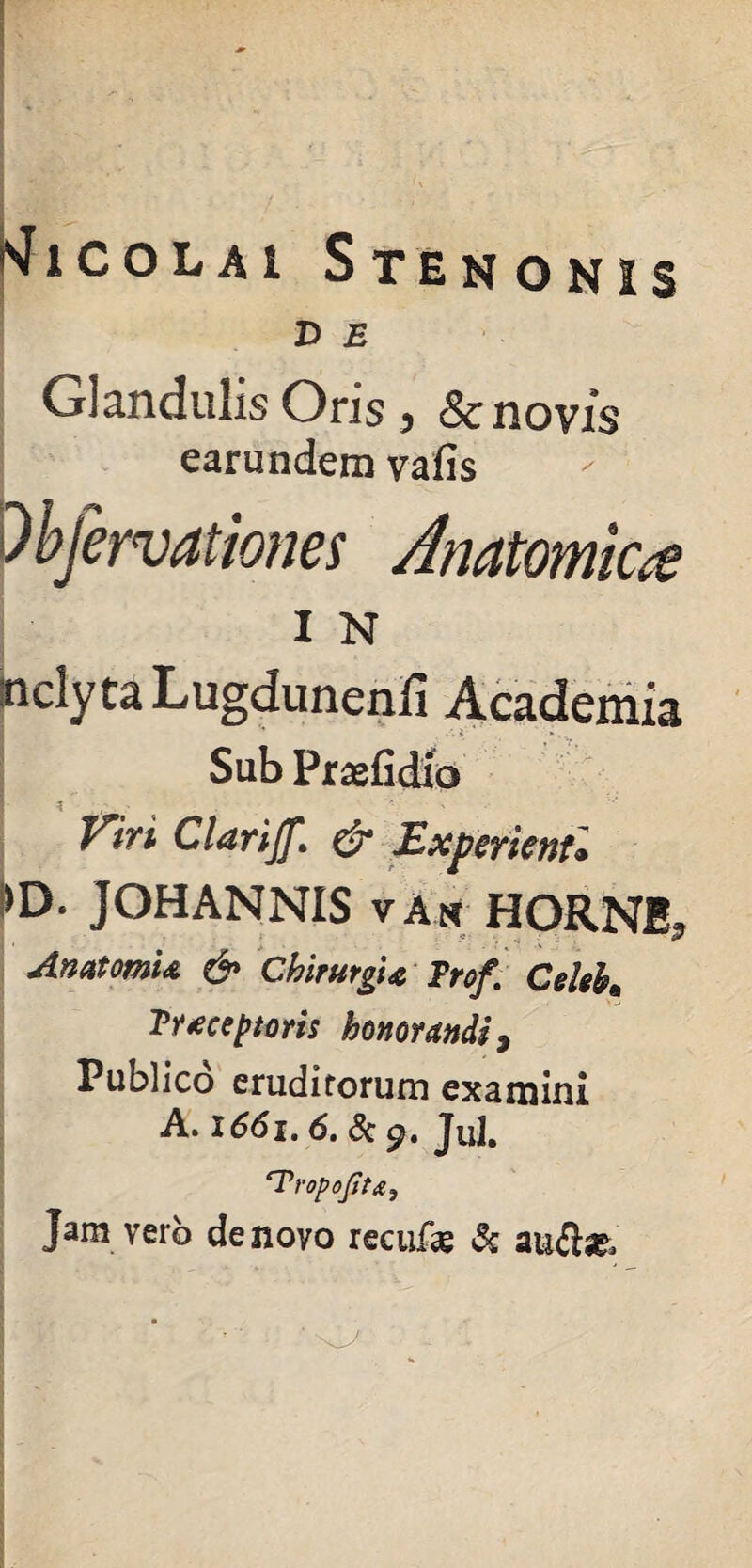 D E Glandulis Ons y & novis earundem vafis 'Obfervationes Anatomica I N inclyta Lugdunenfi Academia Sub Praefidxo Viri Clarijf,\ & Experienti ►D. JOHANNIS v An HORNI* AnatomU & Chirurgi* Trof. Celeb* Trtceptoris honorandi 9 Publico eruditorum examini A. 1661.6. «Sc Jul. ‘Tropofiu, Jam vero de novo recitfas &