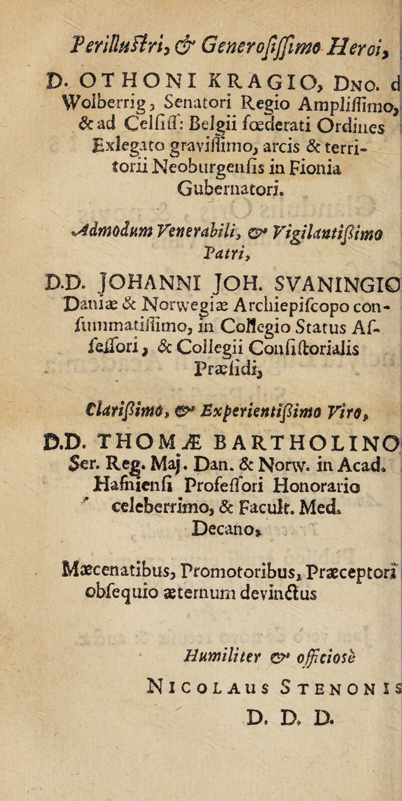 Terilltifirh & Generofijfimo Heroi> D- OTHONI XRAGIO, Dno. d Woiberrig, Senatori Regio Ampliflimo, &ad Celfifl: Belgii foederati Ordines Hxlegato graviflimo, arcis & terri¬ torii Neoburgeiifis in Fionia Gubernatori. admodum Venerabili, o* Vigilantifiimo Tatri, D.D. JOHANNI JOH. SVANINGIO Daniae & Norwegiae Archiepifcopo con- fummadflitno, in Collegio Status Af- felTori, Sc Collegii Conliftorialis Pradidx, CUtifiimO» & Experientijlimo Vir D.D. THOMjE BARTHOLINO Ser. Rej>. Maj. Dan. & Narw. in Acad» Hafiiienli Profeflori Honorario celeberrimoj & Facult. Med, Decano» Maecenatibus, Promotoribus, Praeceptor? obfequio aeternum devinilus Humiliter officiose Nicolaus Stenonis D. D, D.