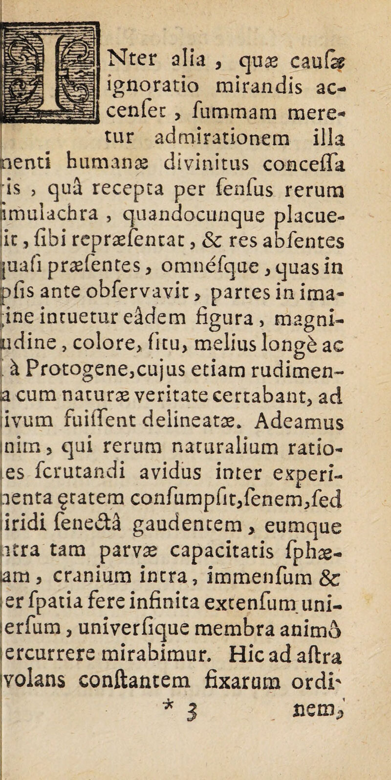 Nter alia , quae caufe ignoratio mirandis ac- cenfec , fu rumam mere¬ tur admirationem illa nenti humanas divinitus concefTa is , qua recepta per fenfus rerum imulachra , quandocunque placue- lic, libi rcpraelencat, Sc res abfentes iuafi pr^fentes, omnefque , quas in pfis ante obfervaviu, partes in ima- ;ine intuetur e&dem figura, magni- bdine, colore, ficu, melius longe ac k Protogene,cujus etiam rudimen¬ ta cum naturae veritate certabant, ad livum fuiffent delineatse. Adeamus mim, qui rerum naturalium ratio- es fcrutandi avidus inter experi¬ menta §tatem confumpfit,fenem,fed iridi fene&a gaudentem, eumque jitra tam parvae capacitatis fphas- sam j cranium intra, immenfum 8c : er fpatia fere infinita extenfunruni- ;erfum, univerfique membra animo ercurrere mirabimur. Hic ad aftra wlans conflantem fixarum ordr * 3 flem*