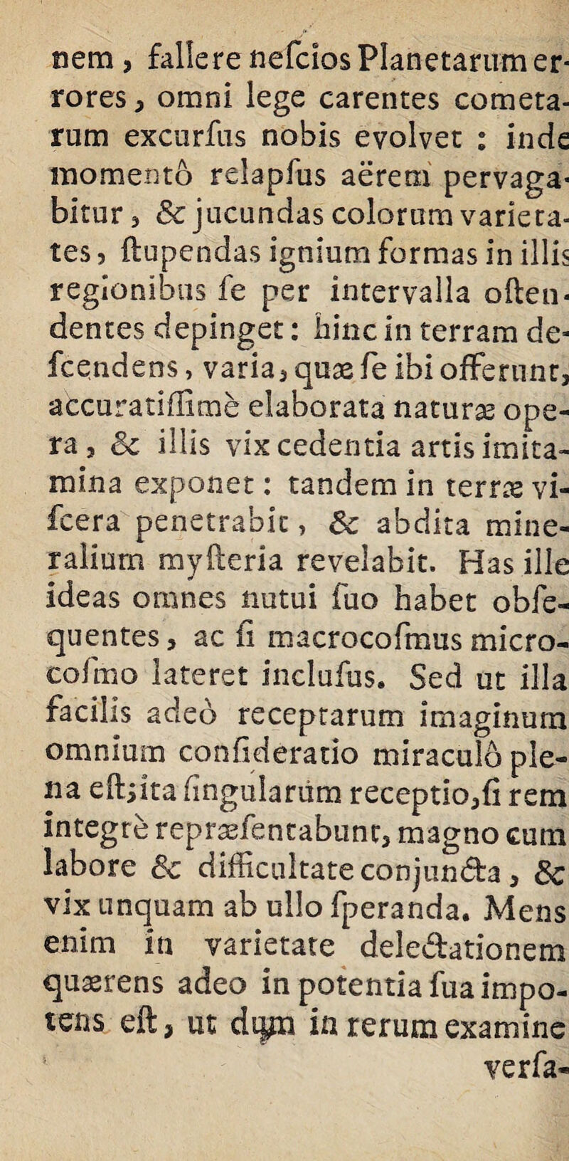 nem , fallere nefcios Planetarum er¬ rores , omni lege carentes cometa¬ rum excurfus nobis evolvet : inde momento relapfus aerem pervaga¬ bitur , & jucundas colorum varieta- tes, flupendas ignium formas in illis regionibus fe per intervalla often- dentes depinget: hinc in terram de- fcendens, varia, quas fe ibi offerunt, accuratiflime elaborata naturas ope¬ ra , illis vix cedentia artis imita¬ mina exponet: tandem in terras vi- fcera penetrabit, 5c abdita mine¬ ralium myfteria revelabit. Has ille ideas omnes nutui fuo habet obfe- quentes, ac fi macrocofmus micro- cofmo lateret inclufus. Sed ut illa facilis adeo receptarum imaginum omnium confideratio miraculo ple¬ na eftjita fingulariim receptio,fi rem integre repraefentabunc, magno cum labore 8c difficultate conjunda, 8c vix unquam ab ullo fperanda. Mens enim in varietate deledationem quaerens adeo in potentia fua impo¬ tens eft, ut dijp in rerum examine ! verfa-