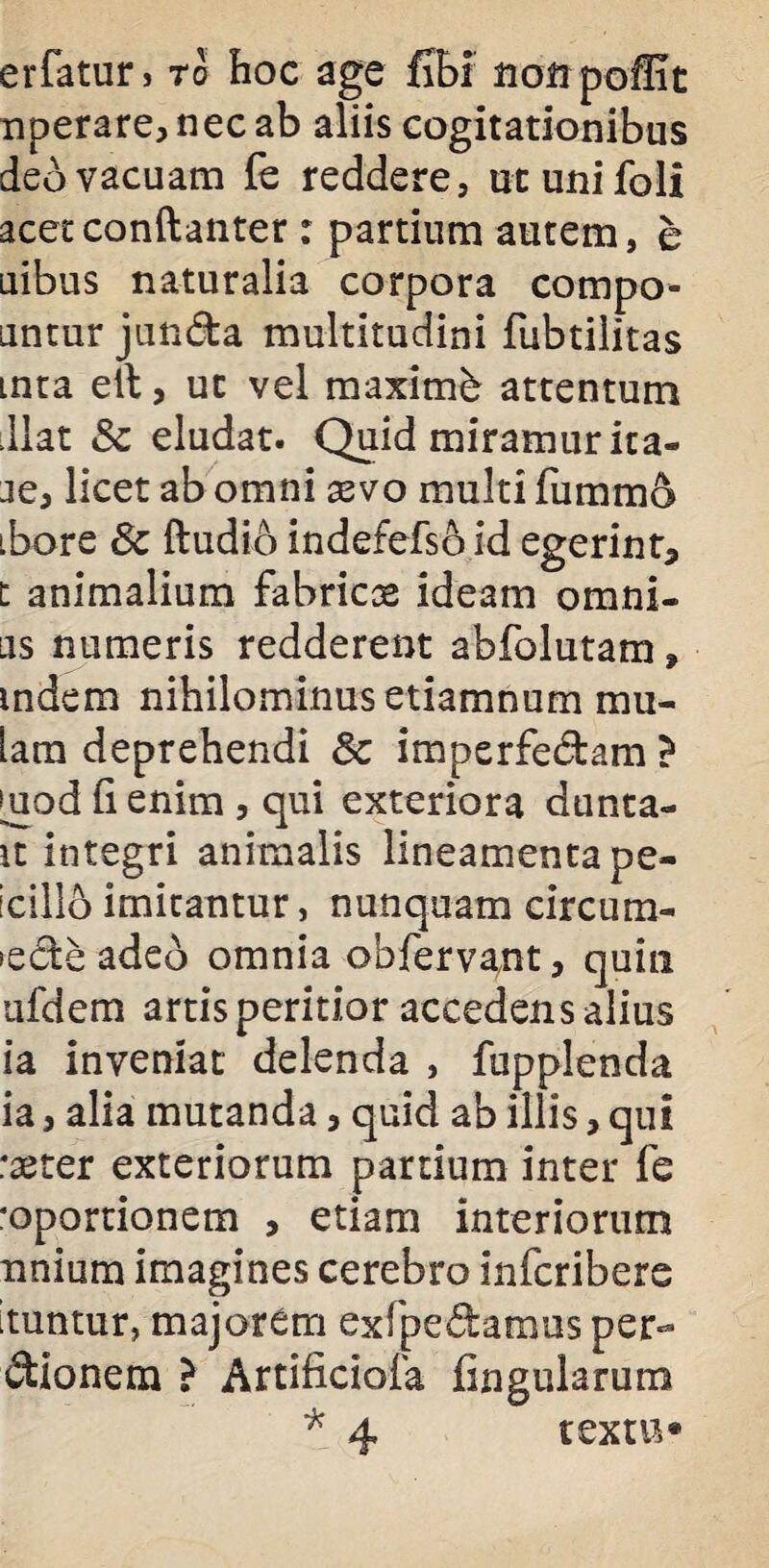 erfatur> ro hoc age fibi uoirpoffit nperare, nec ab aliis cogitationibus deo vacuam fe reddere, utunifoli acecconftanter: partium autem, e uibus naturalia corpora compo- untur junda multitudini fubtilitas inta ell, ut vel maximi attentum liat & eludat. Quid miramur ita- je, licet ab omni aevo multi fummo ibore 8c ftudio indefefso id egerint, t animalium fabricas ideam omni¬ us numeris redderent abfolutam, mdem nihilominus etiamnum mu¬ lam deprehendi Sc imperfedam > |uod fi enim , qui exteriora dunta- it integri animalis lineamenta pe- icillo imitantur, nunquam circum¬ sede adeb omnia obfervant, quin nfdem artis peritior accedens alius ia inveniat delenda , fupplenda ia, alia mutanda, quid ab illis, qui raerer exteriorum partium inter fe roportionem , etiam interiorum nnium imagines cerebro infcribere ituntur, majorem exfpedamus per- dionem ? Artificiofa fingularura * 4 textu»