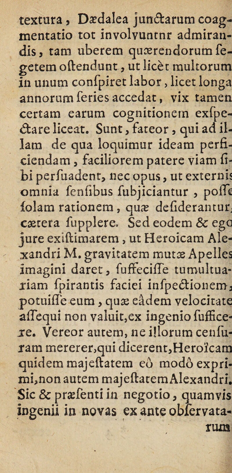 textura , Daedalea jun&arum coag¬ mentatio tot involvuntnr admiran¬ dis, tam uberem quoerendorum Te¬ getem oftendunt, ut licet multorum in unum confpiret labor , licet longa annorum feries accedat, vix tamen certam earum cognitionem exfpe- dareliceat. Sunt, fateor, qui ad il¬ lam de qua loquimur ideam perfi¬ ciendam 5 faciliorem patere viam fi- bi perfuadent, nec opus, ut externis omnia fenfibus fubjiciantur , polTe folam rationem, qux defideranturj caetera fupplere. Sed eodem 8c ego jure exlftimarem, ut Heroicam Ale¬ xandri M. gravitatem mutae Apelles imagini daret, fuffecifte tumultua- jiam fpirantis faciei infpedionem, potuifie eum, quae eadem velocitate afiequi non valuit,ex ingenio fuffice- jre. Vereor autem, ne illorum cenfu- jam mererer,qui dicerent,Heroicam quidem majeftatem eb modo expri¬ mi, non autem majeftatem Alexandri. Sic & prasfenti in negotio, quamvis ingenii in novas ex ante obfervata- riua