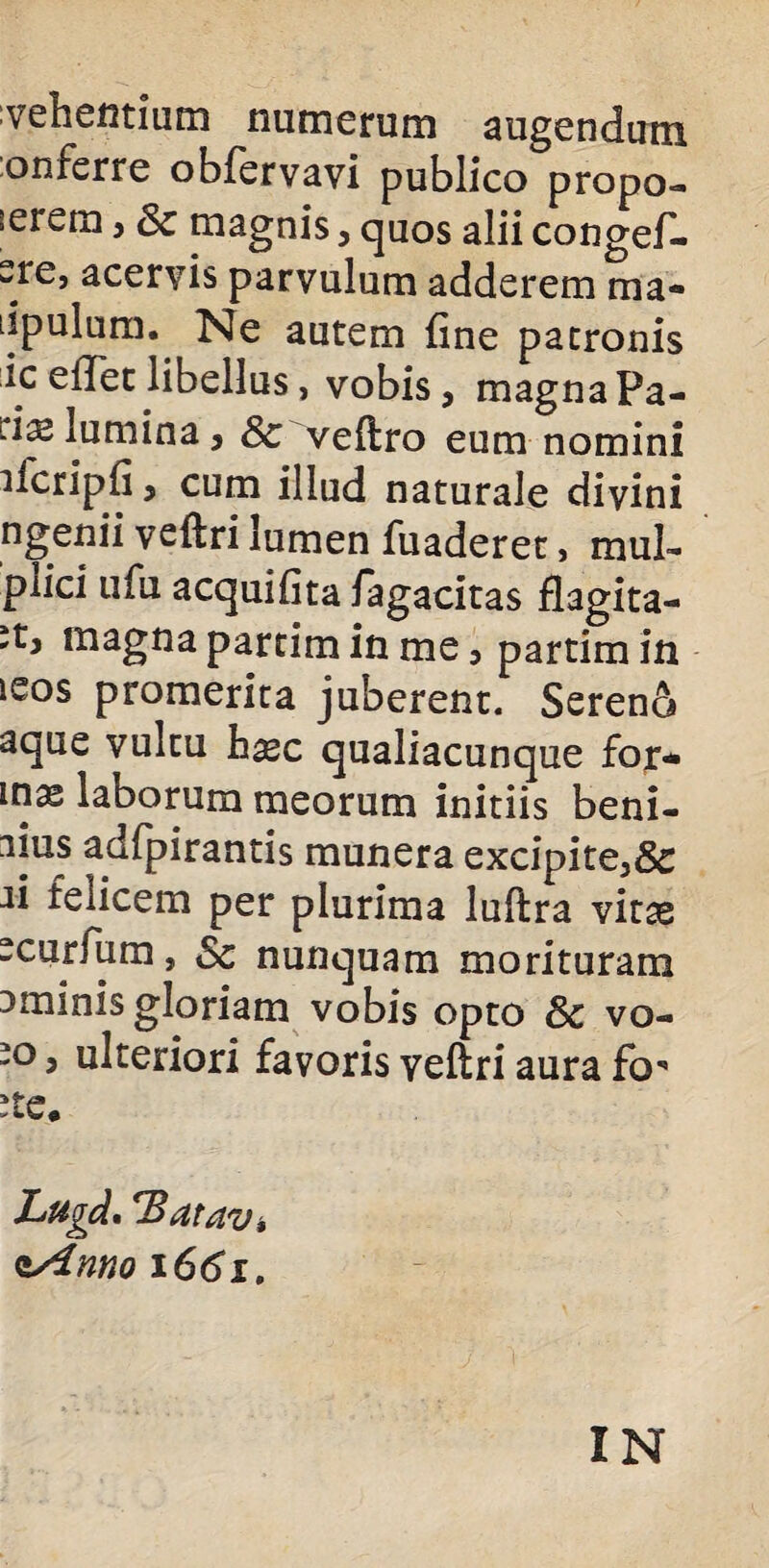 vehentium numerum augendum onferre obfervavi publico propo¬ nerem , Sc magnis, quos alii congef- sre, acervis parvulum adderem raa- tipulum. Ne autem fine patronis ic edet libellus, vobis, magna Pa- lumina, Sc veflro eum nomini ifcripfi, cum illud naturale divini ngenii veflri lumen fuaderet, muL- piici ufu aequifita fagacitas flagita- it, magna partim in me, partim in leos promerita juberent. Sereno aque vultu haec qualiacunque for¬ mas laborum meorum initiis beni- adfpirantis munera excipite,& n felicem per plurima luftra vitae -curfum, Sc nunquam morituram ominis gloriam vobis opto Sc vo- -o, ulteriori favoris veflri aura fo* ste. Lugd, *Batav, cAnno 1661. IN