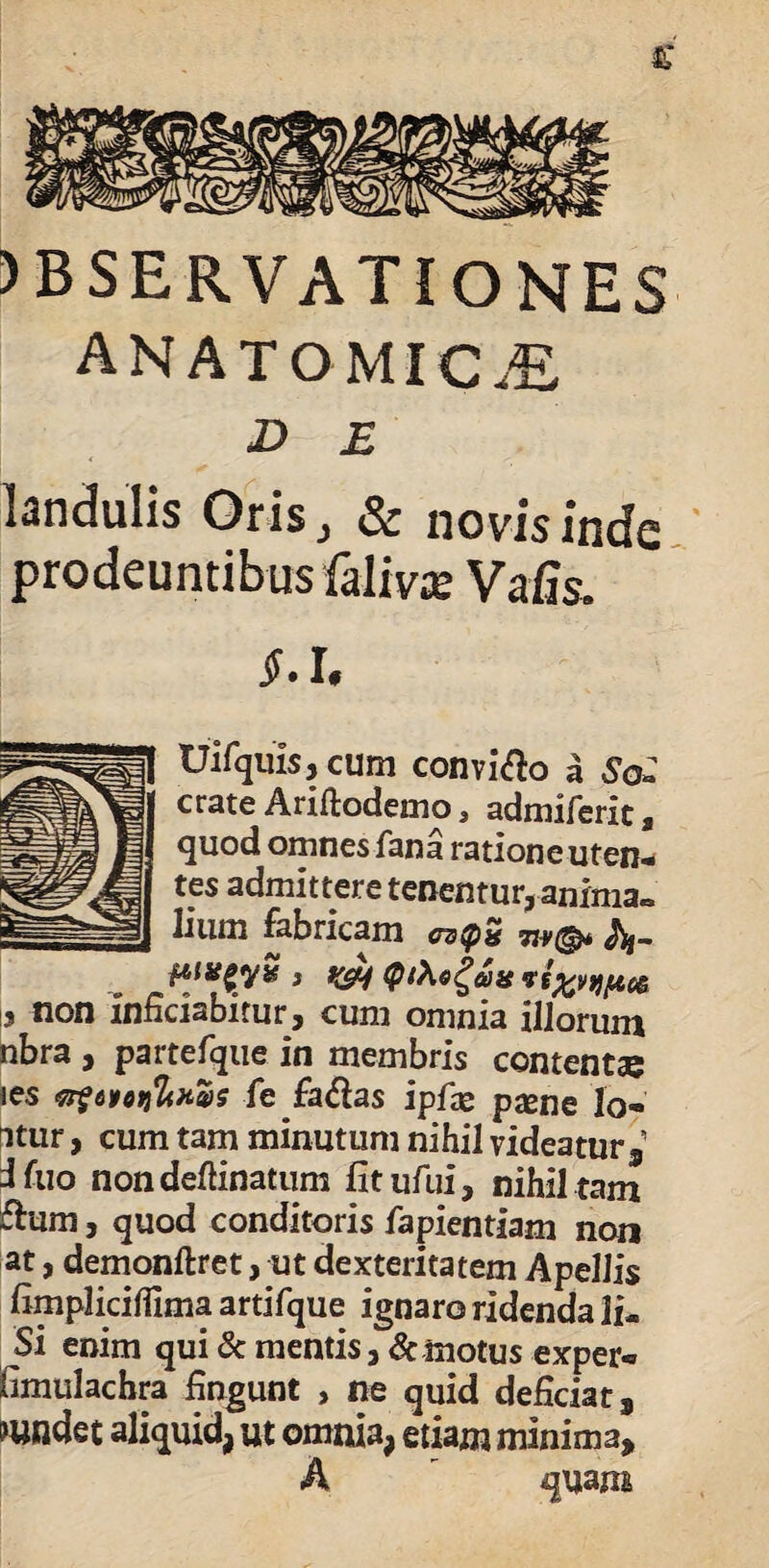 JBSERVATiONES anatomicae D E landulis Oris, & novis inde prodeuntibus falivje Vafis. S.l. tJifquis, cum conviso a SoZ crate Ariftodemo, admiferit , quod omnes fana ratione uten¬ tes admittere tenentur, anima» lium fabricam cztpn 7w@* A&- , yjj Qt\o£ci)it ve^vtf^oe i? non inficiabitur, cum omnia illorum nbra , partefque in membris contentae ies fe fa$as ipfae pxne lo- itur, cum tam minutum nihil videatur, Jfuo non defanatum litufui, nihil tam £lum, quod conditoris fapientiam non at, demonftret, ut dexteritatem Apellis fimplicifiima artifque ignaro ridenda li- Si enim qui & mentis, & motus exper* fimulachra fingunt , ne quid deficiat, mtldet aliquid, ut omnia, etiam minima, A quam