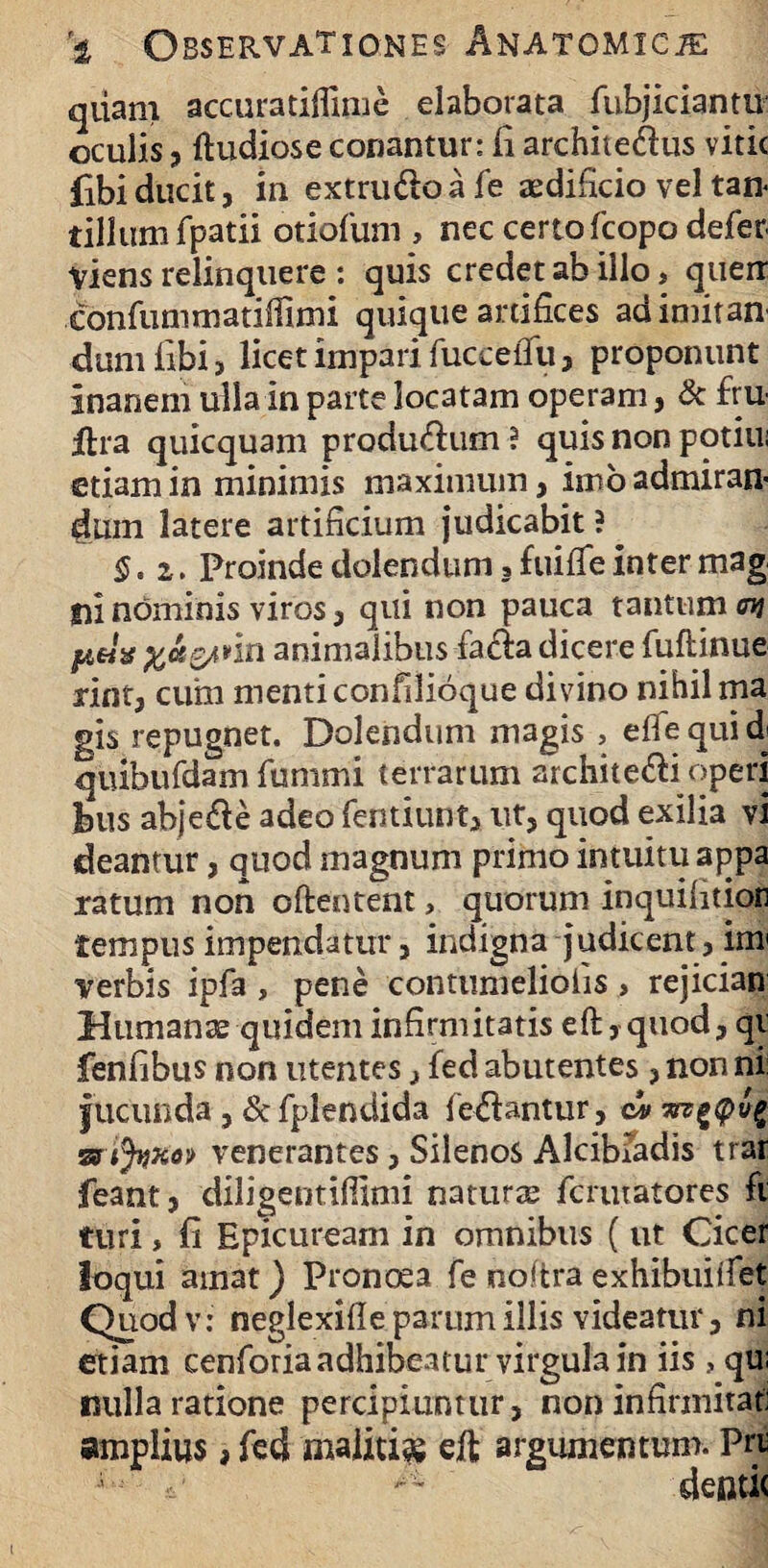 qiiam accuratiifime elaborata fubjiciantu oculis, ftudiose conantur: ii architedus vitic fibi ducit, in extrudo a fe aedificio vel tan¬ tillum fpatii otiofum , nec certo fcopo defer viens relinquere : quis credet ab illo, queri confummatiffimi quique artifices adimitan dumiibi, licet impari fuccefifu, proponunt inanem ulla in parte locatam operam, & fru jftra quicquam produdum ? quis non potili; etiam in minimis maximum, imo admiran¬ dum latere artificium judicabit ? §. i. Proindedolendum,fuiiTeintermag ni nominis viros, qui non pauca tantum %&Q/inn animalibus fada dicere fuftinue rint, cum menticonfilioque divino nihil ma gis repugnet. Dolendum magis , efiequidj quibufdam fummi terrarum architedi operi feus abjede adeo fentiunt, ut, quod exilia vi deantur, quod magnum primo intuitu appa ratum non oftentent, quorum inquiiition tempus impendatur, indigna judicent, im verbis ipfa , pene eontiimeliolis , rejician Humanae quidem infirmitatis eft, quod, qi feniibus non utentes, ied abutentes, non ni jucunda, d fplendida fedantur, stijiixo» venerantes, Silenos Alcibiadis trar feant, diligentifiimi natura fcuuatores fi turi, ii Epicuream in omnibus (ut Cicer loqui amat) Pronoea fe noftra exhibuiifet Quodv: neglexifie parum illis videatur, ni etiam cenroria adhibeatur virgula in iis , qu; nulla ratione percipiuntur, non infirmitat amplius, fed malitia eft argumentum. Pri ; deside