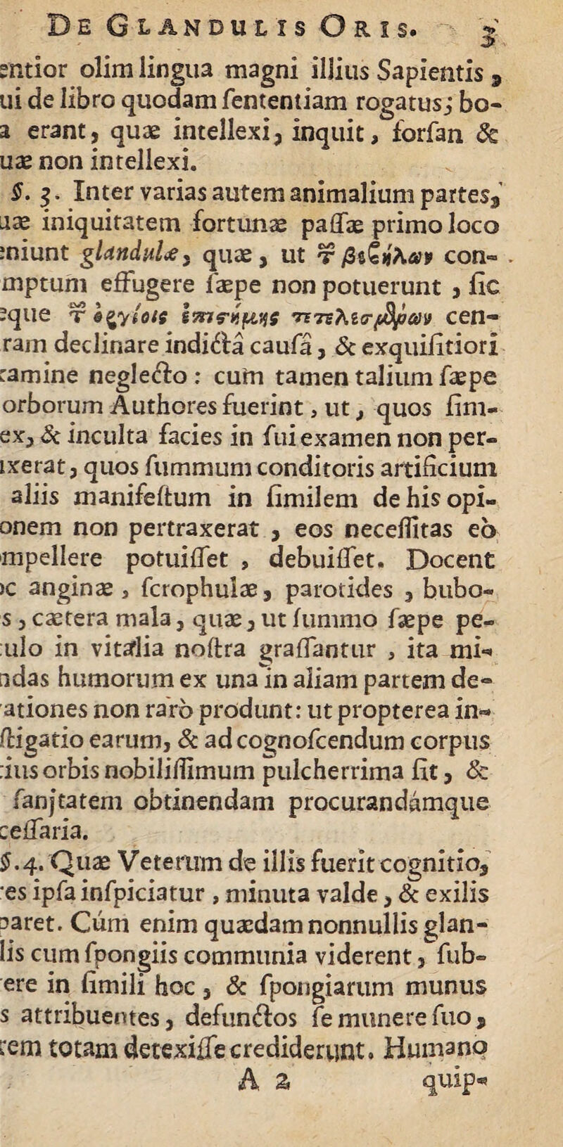 entior olim lingua magni illius Sapientis 9 ui de libro quodam fententiam rogatus; bo- a erant, quae intellexi, inquit, forfan 8c uae non intellexi. S. Inter varias autem animalium partes, aae iniquitatem fortunae paffae primo loco miunt glanduUy quae, ut t/3ttfyw con~ . mptum effugere faepe non potuerunt , fic -que t ncen- ram declinare indi&a caufa, & exquifitiori tamine neglego: cuin tamen talium faepe orborum Authores fuerint, ut, quos fim- ex, & inculta facies in fui examen non per- ixerat, quos fummum conditoris artificium aliis manifeftum in fimilem dehisopi- onem non pertraxerat , eos neceflitas eo mpellere potuiffet , debuiffet. Docent )C anginae , fcrophulae, parotides , bubo- s 3 caetera mala, quae, ut funirno faepe pe- ulo in vitalia noftra graffantur , ita mf» udas humorum ex una in aliam partem de- ationes non raro produnt: ut propterea in«* (ligatio earum, & adcognofcendum corpus :ius orbis nobiliflimum pulcherrima fit, & fanjtatem obtinendam procurandamque ceflaria. §. 4« Quae Veterum de illis fuerit cognitio, es ipfa infpiciatur, minuta valde, & exilis aaret. Cum enim quaedam nonnullis glan- lis cum fpongiis communia viderent, fub- ere in fimili hoc, & fpongiartim munus s attribuentes, defun&os fe munere fuo, L'em totam detexiffe crediderunt. Humano A. Z quip*