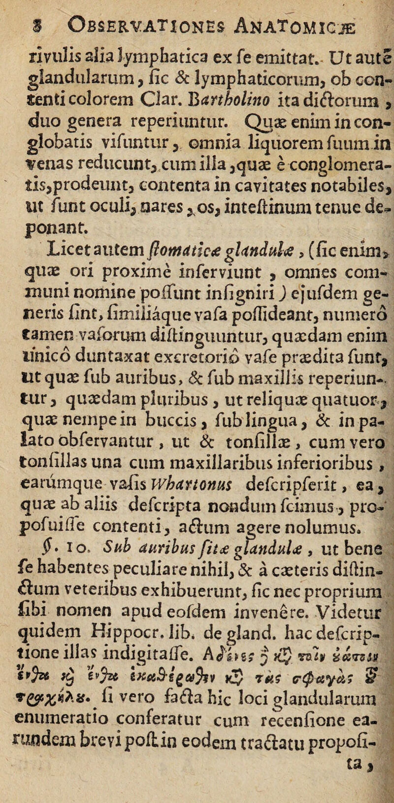 rivulis alia lymphatica ex fe emittat. Ut aute glandularum, fic & lymphaticorum, ob con¬ senti colorem Ciar. Bartholino ita dirorum , duo genera reperiuntur. Quae enim in con¬ globatis vifuntur , omnia liquorem fuumin venas reducunt, cum ilia ,quae e conglomera¬ tis,prodeunt, contenta in cavitates notabiles, ut funt oculi, nares , os, intefiinum tenue de= ponant. Licet autem flomancte glandulas, (fic enim> quae ori proxime inferviunt , omnes com¬ muni nomine poliunt infigniri) ejurdem ge¬ neris fint, fimiliaque vafa podideant, numero camen vaforum diltinguuntur, quaedam enim unico duntaxat excretorio vafe prodita funt, Ut quze fub auribus, & fub maxillis reperiun- tur, quaedam pluribus, ut reliquae quatuor, quae nempe in buccis, fub lingua, & in pa- lato obfervantur , ut & tonfillae, cum vero tonfillas una cum maxillaribus inferioribus, earumque vafis whartonus defcripferit, ea, quae ab aliis defcripta nondum fcimus , pro- pofuide contenti, adum agere nolumus. ii. io, Sub auribus fit<£glanduU , ut bene fe habentes peculiare nihil, & a caeteris didin- &um veteribus exhibuerunt, fic nec proprium iibi nomen apudeofdem invenere. Videtur quidem Hippocr. lib. degland. hacdefcrip- tione illas indigitafie. Aihzs 3 svfa k} h'jzt ixaS-egafyv yj) rus c-tpayk? £ fi vero faddahic loci glandularum enumeratio conferatur cum receniione ea- rundem brevi poliin eodem tranatu propoli-