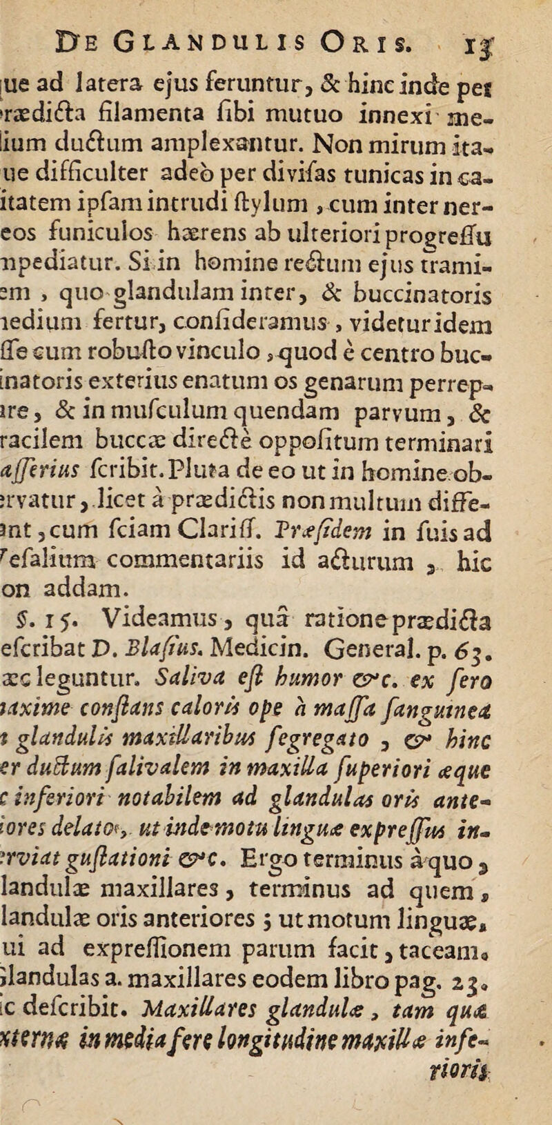 ;ue ad latera ejus feruntur, & hinc inde pe* »raedi&a filamenta fibi mutuo innexi me¬ lium du&um amplexantur. Non mirum ita- ue difficulter adeo per divifas tunicas in ca- itatem ipfam intrudi ftylum , cum inter ner- eos funiculos haerens ab ulteriori progreflu npediatur. Si in homine re&um ejus trami- em , quo glandulam inter, & buccinatoris ledium fertur, confideramus , videtur idem flfe cum robufto vinculo ,<juod e centro buc¬ inatoris exterius enatum os genarum perre-p- ire, & inmufculumquendam parvum, Sc racilem buccae direfte oppofitum terminari afferius fcribit.Pluta de eo ut in homine ob- jrvatur,.licet a praedi&is non multum diffe- mt,cum fciam Clarifi. Braefidem in fuisad refalium commentariis id a£hirum 3 hic on addam. §. 15. Videamus, qua rationeprxdi$a efcribat D. Blafius. Medicin. General, p. 63. xq leguntur. Saliva efl humor crc. ex fero laxime conflans caloris ope a majfa /anguinea f glandulis maxillaribus fegregato , hinc er duBum falivalem in maxilla fuperiori aeque c inferiori notabilem ad glandulas oris ante- i ores delato<y utindemotu linguae exprejfus in- '.rviat guflationi Ergo terminus a quo 3 Iandulce maxillares, terminus ad quem, landulae oris anteriores , ut motum linguae, ui ad exprefiionem parum facit, taceanio jlandulas a. maxillares eodem libro pag. 23« ic defcribit. Maxillares glandulae, tam quae xtexM inmedia fere longitudine maxillae infc~ florit