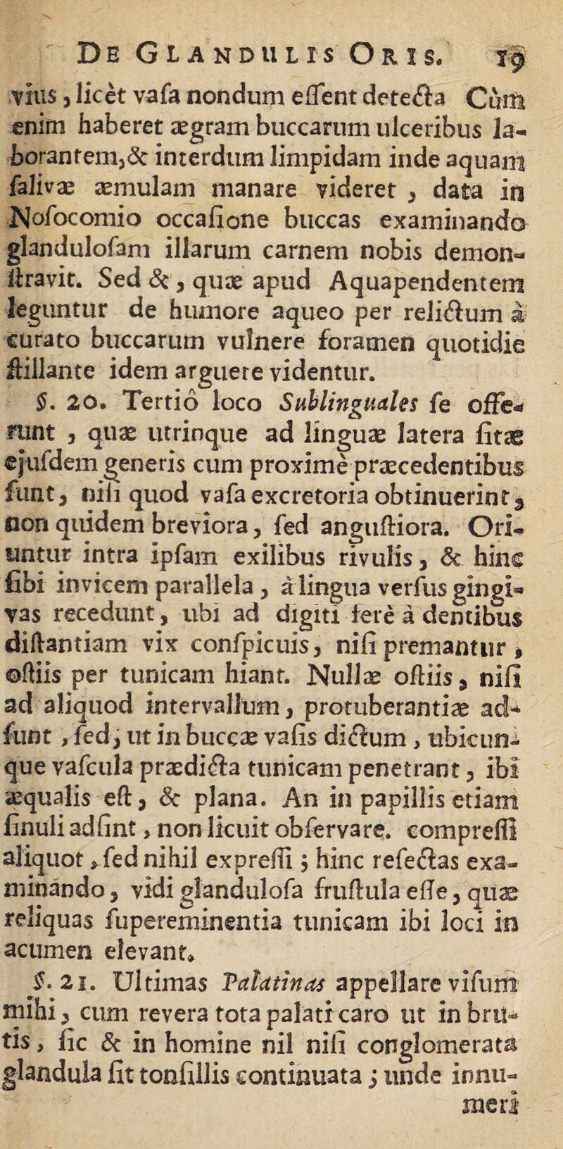 vius, licet vafa nondum edent dete&a Cum enim haberet aegram buccarum ulceribus Ia- borantem,& interdum limpidam inde aquam falivae aemulam manare videret , data in Nofocomio occafione buccas examinando glandulofam illarum carnem nobis demon- liravit. Sed &, quae apud Aquapendentem leguntur de humore aqueo per reli&um & curato buccarum vulnere foramen quotidie Hillante idem arguere videntur. §. 20. Tertio loco Sublinguales fe offe¬ runt , quae utrinque ad linguae latera litas efufdem generis cum proxime praecedentibus funtj nili quod vafa excretoria obtinuerint3 flori quidem breviora, fed anguftiora. Ori¬ untur intra ipfam exilibus rivulis, & hinc fibi invicem parallela , a lingua verfus gingi¬ vas recedunt, ubi ad digiti fere a dentibus diftantiam vix confpicuis, nili premantur * ©diis per tunicam hiant. Nullae odiis, nili ad aliquod intervallum, protuberandae ad* fuot, fed, ut in buccae valis di<dum, ubicun¬ que vafcula praedifta tunicam penetrant, ibi aequalis eft, & plana. An in papillis etiam iinuli adlint, non licuit obfervare. comprefii aliquot»fed nihil exprelii; hinc refefias exa¬ minando , vidi glandulofa frudula ede, quae reliquas fupereminentia tunicam ibi loci in acumen elevant» $•21. Ultimas Tctlcttinas appellare vifum mihi, cum revera tota palati caro ut in bru¬ tis , iic & in homine nil nili conglomerata glandula iit toniillis continuata ; unde innu¬ meri