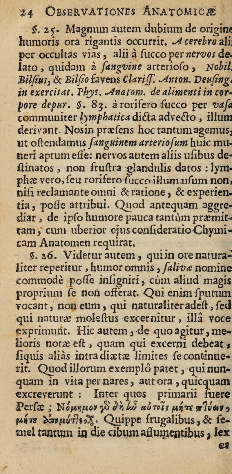 §. zf- Magnum autem dubium de origine humoris ora rigantis occurrit. -A cerebro ali: per occultas vias, alii a fucco per nervos de- lato , quidam a fangvine arteriofo , Nobil, Bilfius, & Bilfio favens ClarijJ] ~4nton. Dettfing< in exercitat. Tbjs. ^fnafom. de alimenti in cor¬ pore depur. §. 83. a rorifero luceo per vafa communiter lymphatica di£la adveho , illum derivant. Nosin prtefens hoc tantum agemus, ut ©ftendamus fanguinem arteriofum huic mu¬ neri aptum eflfe: nervos autem aliis ulibus de- flinatos , non fruftra glandulis datos : lym¬ phae vero,ieu rorifero fuccoiilusn ufum nona nili reclamante omni & ratione, & experien¬ tia, polle attribui. Quod antequam aggre¬ diar , de ipfo humore pauca tantum praemit¬ tam,' cum uberior ejus confideratio Chymi- cam Anatomen requirat. $. 26. Videtur autem , quiin ore natura¬ liter repetitur , humor omnis, falivce nomine commode polfe inligniri, ciim aliud magis proprium fe non offerat. Qui enim fputum vocant, non eum, qui naturaliteradeft,fed qui naturae moleltus excernitur, illa voce exprimudt. Hic autem, de quo agitur, me¬ lioris not as effc, quam qui excerni debeat * liquis alias intra diasts limites fe continue¬ rit. Quod illorum exemplo patet, qui nun¬ quam in vita per nares, aut ora , quicquam excreverunt ; Inter quos primarii jfuere l?erfas; No^esjwo» jS lw uotvUs irlv&r? fAm* Quippe frugalibus,& fe- mel tantum in die cibum afluentibus 9 lex