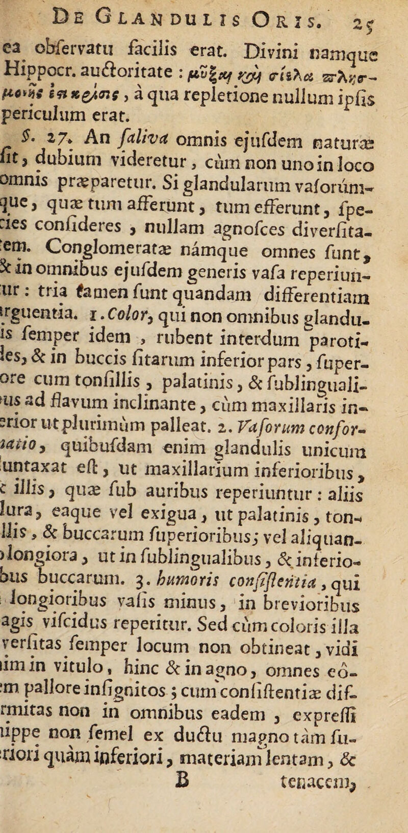 ea. obfervatu facilis erat. Divini namque Hippocr. au&oritate : ysy crli^d zrhqr- H-oZi ln*e/<ns, a qua repletione nullum ipfis periculum erat. §- 17» An falivet omnis ejufdem natura; nt? dubium videretur, cmn non uno in loco omnis praeparetur. Si glandularum vaforiim- QUe, qu^ tum afferunt , tum efferunt, fpe- :jes confideres , nullam agnofees diverfita- em. Conglomeratae namque omnes funt, & in omnibus ejufdem generis vafa reperiun- ur: tria fatnen funt quandam differentiam irguentia. i. Color, qui non omnibus glandu- is femper idem , rubent interdum paroti¬ des, & in buccis fitarum inferior pars, fuper- ore cum tonfillis, palatinis, Sc fublinguali- >us ad flavum inclinante, cum maxillaris in- erior ut plurimum palleat. 2. Vuforum confor- iatio, quibufdam enim glandulis unicum untaxat efb, ut maxillarium inferioribus , c i Ilis, qute fub auribus reperiuntur: aliis lura, eaque vel exigua , ut palatinis, ton- His, & buccarum fuperioribus; vel aliquan- ) longiora, ut in fublingtialibus, 6cinferio- ous buccarum. 3* nuworis coiififlcritict, qui longioribus yafis minus, in brevioribus ag« vifeidus reperitur. Sed cum coloris illa verfitas femper locum non obtineat, vidi limin vitulo, hinc & in agno, omnes eo- ?m pallore infignitos ; cum conliftentiae dif- rmitas non in omnibus eadem , exprefli lippe non femel ex duftu magno tam fu- :riori quam inferiori, materiam lentam, <5c B tenacem.