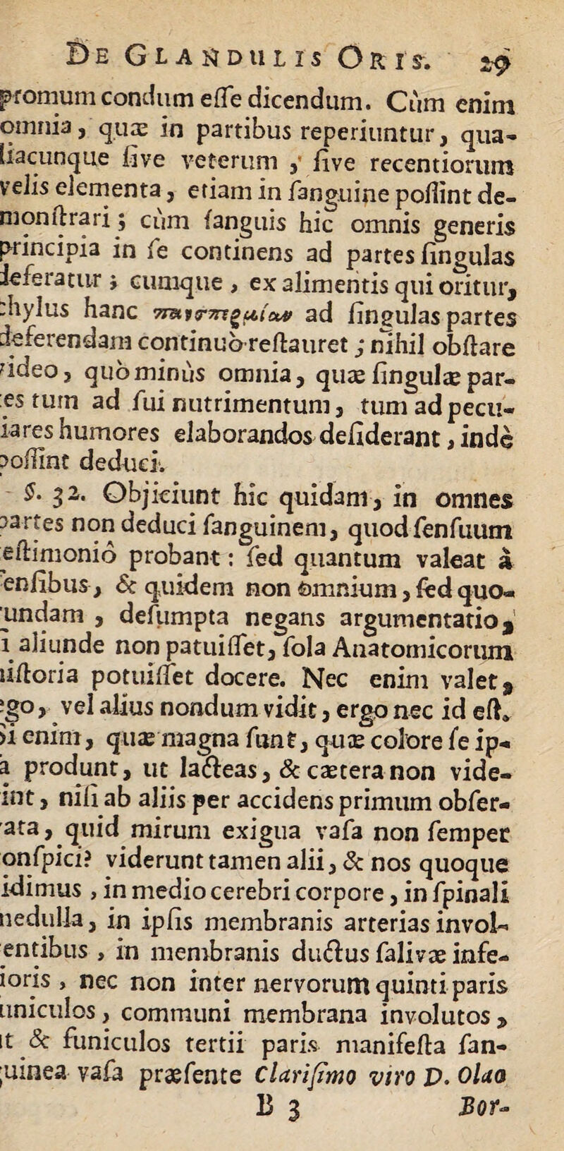 promum condam elTe dicendum. Cum enim omnia, quae in partibus reperiuntur, qua- liacunque live veterum , live recentiorum velis elementa, etiam in fanguine pollint de¬ ni on lirari; cum (anguis hic omnis generis principia in fe continens ad partes lingulas ie feratur > cumque, ex alimentis qui oritur, :hylus hanc ad lingulaspartes deferendam continuo reftauret; nihil obliare ?ideo, quominus omnia, qutelinguliepar¬ es tum ad fui nutrimentum, tumadpecu- iares humores elaborandos deliderant, inde pollint deduci. §- 32. Objiciunt hic quidam , in omnes partes non deduci fanguinem, quodfenfuum e flamonio probant: fed quantum valeat a enlibus , & quidem non omnium, fed quo* iindam , defumpta negans argumentatio 9 i aliunde non patuilfet, fola Anatomicorum ultoria potuilfet docere. Nec enim valet 9 [goy vel alius nondum vidit, ergo nec id elh >i enim, quas magna funt, quas colore fe ip-. a produnt, ut la&eas, & caetera non vide- int, nili ab aliis per accidens primum obfer- ata, quid mirum exigua vafa non fempet onfpici? viderunt tamen alii, & nos quoque idimus , in medio cerebri corpore, in fpinali nedulla, in ipfis membranis arterias invola entibus , in membranis du&us falivae infe- ioris , nec non inter nervorum quinti paris Liniculos, communi membrana involutos, it & funiculos tertii paris manifefta fan- ;uinea vafa prsefente Clarifimo viyo V. Olao