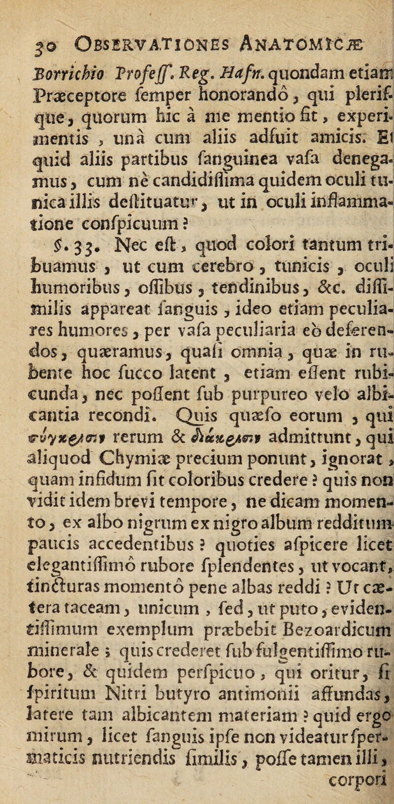 Borrichio Trofeff. Keg. Hafti. quondam etiam Praeceptore femper honorando , qui plerif- que , quorum hic a me mentio fit, experi- mentis , una cum aliis adfuit amicis. Ei quid aliis partibus fanguinea vafa denega¬ mus 3 cum ne candidiflima quidem oculi tu¬ nica illis deftituatur , ut in oculi inflamma¬ tione confpicuum? §»33* Nec eft, quod colori tantum tri¬ buamus , ut cum cerebro , tunicis , oculi humoribus, oflibus , tendinibus, &c. difli- milis appareat fanguis , ideo etiam peculia¬ res humores , per vafa peculiaria eb deferen¬ dos, quaeramus, quali omnia, quae in ru¬ bente hoc fucco latent , etiam eflent rubi¬ cunda , nec pollent fub purpureo velo albi¬ cantia recondi. Quis quaefo eorum , qui «rwyjeg/ff:» rerum 8t Jlungtanf admittunt, qui aliquod Chymiae precium ponunt, ignorat > quam infidum fit coloribus credere ? quis non vidit idem brevi tempore, ne dicam momen¬ to , ex albo nigrum ex nigro album redditum paucis accedentibus ? quoties afpicere licet elegantiffimo rubore fplendentes, ut vocant, tincfuras momento pene albas reddi ? Ur ex¬ tera taceam 3 unicum , fed, ut puto, eviden- tiffimum exemplum praebebit Bezoardicum minerale j quis crederet fub fulgentiliimo ru¬ bore, & quidem perfpicuo, qui oritur, fi fpiritum Nitri butyro antimonii affundas, latere tam albicantem materiam ? quid ergo mirum, licet fanguis ipfe non videatur fper- maticis nutriendis fimilis, poffe tamen illi, corpori