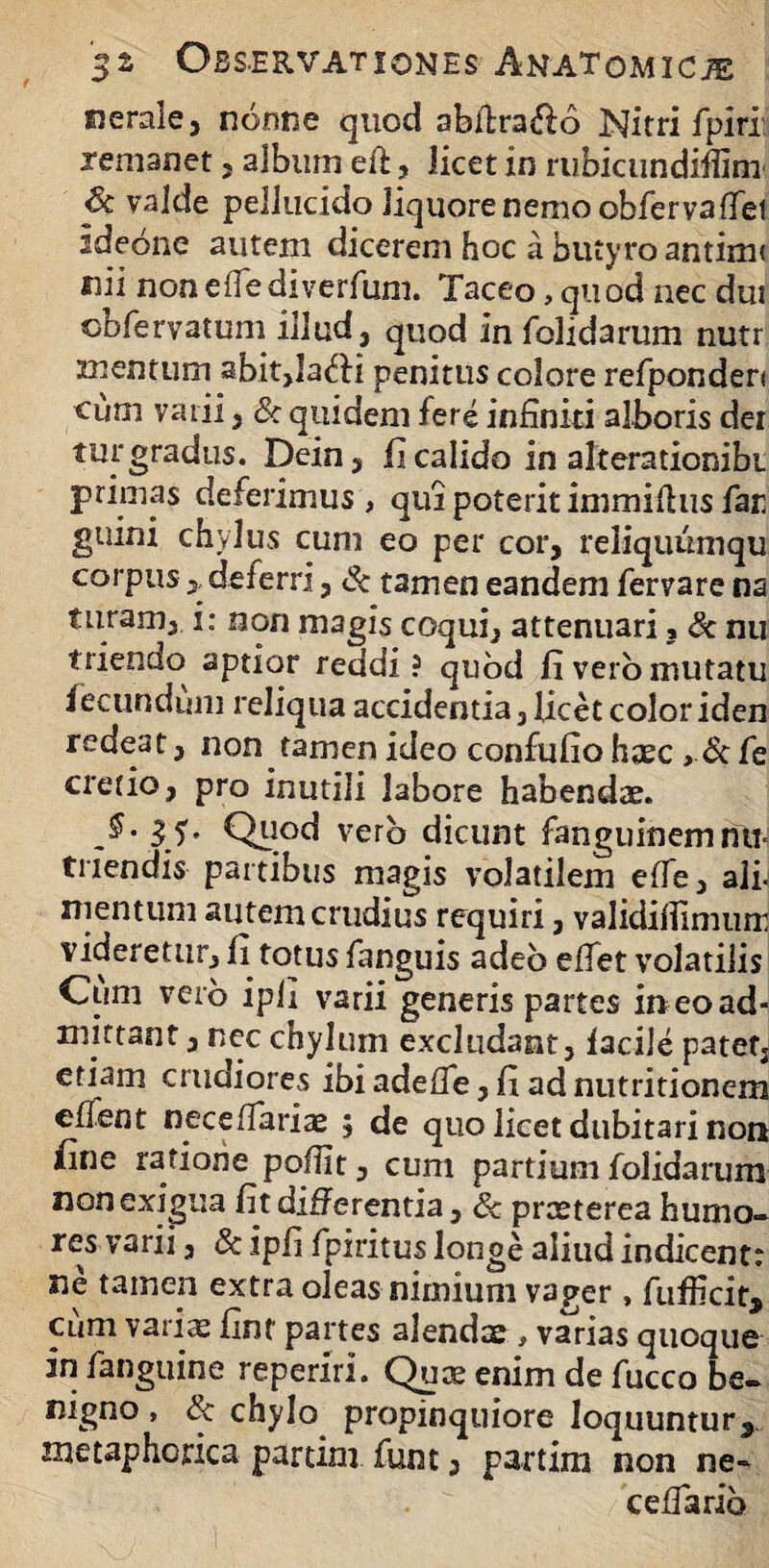 «erale, nonne quod abdxa&o Nitri fpiri: remanet , album efi , licet in rubicundiffim 6c valde pellucido liquore nemo obferva dei ideone autem dicerem hoc a butyro antirm «ii nonedediverfum. Taceo, quod nec dut obfervatum illud, quod In dolidarum nutr mentum abit,Iafti penitus colore refponden ciim vaiii, & quidem fere infiniti alboris der tur gradus. Dein, fi calido in alterationibi primas deferimus , qui poterit immidus far guini chylus cum eo per cor, reliquumqu corpus,, deferri, & tamen eandem fervare na turam, i: non magis coqui, attenuari, & nu triendo aptior reddi? quod fi vero mutatu fecundum reliqua accidentia, licet color iden redeat, non tamen ideo confufio hsec > & fe cretio, pro inutili labore habendae. 31' Quod vero dicunt fanguinemntM triendis partibus magis volatilem ede, ali- nientum autem crudius requiri, valididimum videretur, fi totus fanguis adeo edet volatilis Cum verb ipli varii generis partes in eo ad¬ mittant , nec chylum excludant, facile patet, etiam crudiores ibi adede, fi ad nutritionem edent necedariae 5 de quo licet dubitari non fine ratione podlt, cum partium folidarum non exigua fit differentia, 8c praeterea humo¬ res varii, & ipfi fpiritus longe aliud indicentr ne tamen extra oleas nimium vager, fufficit, cum variae finf partes alendae, varias quoque in fanguine reperiri. Quae enim de fucco be¬ nigno , & chylo propinquiore loquuntur^ metaphorica partim funt, partim non ne» cedario