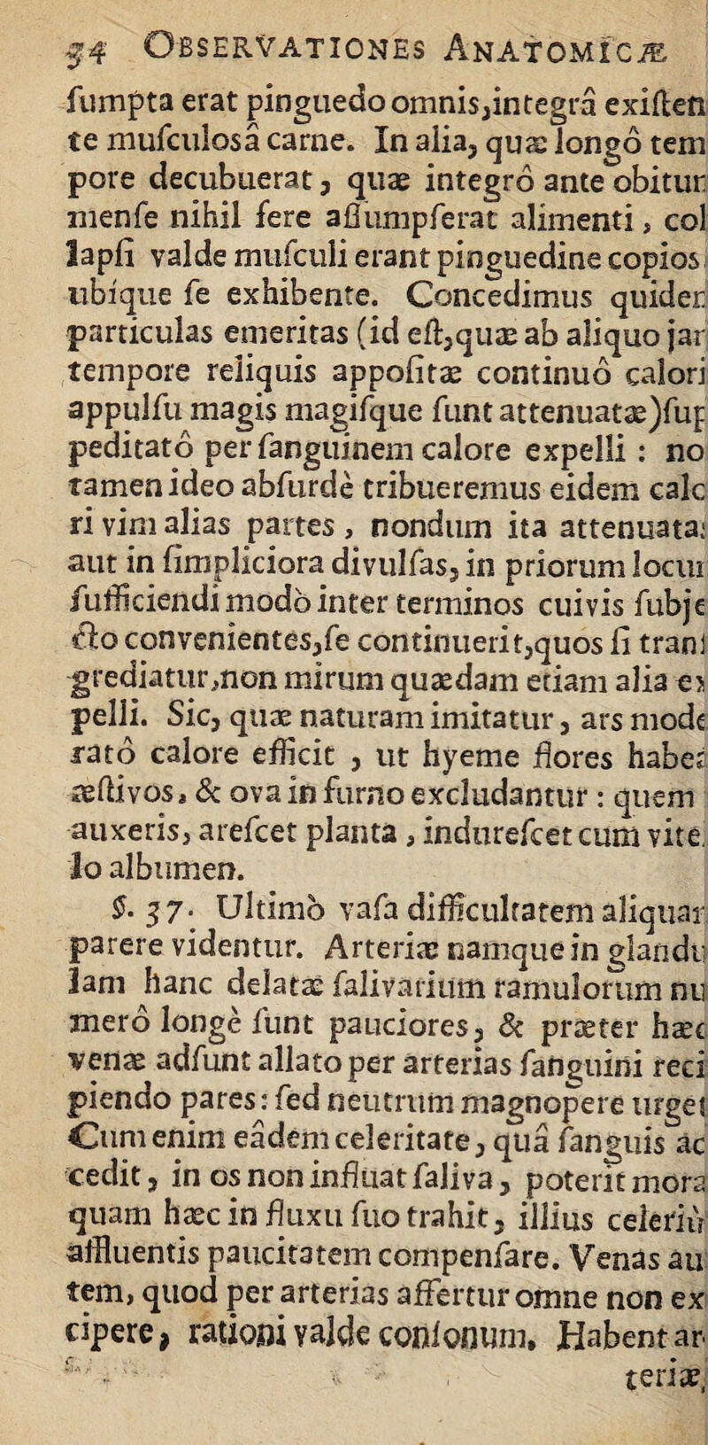 fumpta erat pinguedo omnis,integra exiflen te mufculosa came. In alia, quae longo tem pore decubuerat, quae integro ante obitur nienfe nihil fere aflumpferat alimenti, coi lapfi valde mufculi erant pinguedine copios ubique fe exhibente. Concedimus quider particulas emeritas (id ecquae ab aliquo jar tempore reliquis appofitae continuo calori appulfu magis magifque funt attenuatae)fuf peditato per fanguinem calore expelli: no tamen ideo abfurde tribueremus eidem cale ri vim alias partes , nondum ita attenuata: aut in fimpliciora divulfas, in priorum locui fufficiendi modo inter terminos cuivis fubje clo convenientes,fe continuerit,quos fi tranj grediaturmon mirum quasdam etiam alia e> pelli. Sic, quae naturam imitatur, ars mode rato calore efficit , ut hyeme flores habes aeftivos, & ova in furno excludantur: quem auxeris, arefeet planta, indurefeet cum vite. Io albumen. £-37* Ultimo vafa difficultatem aliquar parere videntur. Arteriae namque in glandi? 3ani hanc delatae falivarium ramulorum nu mero longe funt pauciores, & praeter hxc venae adfunt allatoper arterias faiiguini reci piendo pares: fed neutrum magnopere urget Cum enim eadem celeritate, qua fanguis ac cedit, in os non influat faliva, poterit mora quam haec in fluxu fuo trahit, illius celeriu affluentis paucitatem compenfare. Venas au tem, quod per arterias affertur omne non ex cipere, ratiom yalde coiifonum. Habent ar £'; •• teriae,