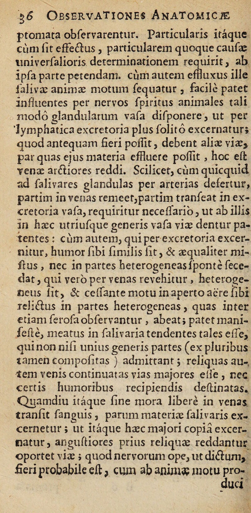 ptomata obfervarentur. Particularis itaque cum lit efferus, particularem quoque caufae nniverfalioris determinationem requirit , ab ipfa parte petendam, cum autem effluxus ille ialivx animae motum fequatur , facile patet influentes per nervos fpiritus animales tali modo glandularum vafa difponere, ut per 'lymphatica excretoria plus folito excernatur; quod antequam fieri poffit, debent alite vixs par quas ejus materia effluere pofflt, hoc eH: venx ardiores reddi. Scilicet, cum quicquid ad falivares glandulas per arterias defertur, partim in veoas remeer,partim tranfeat in ex¬ cretoria vafa, requiritur neceflarib, ut ab illis in haec utriufque generis vafa vise dentur pa¬ tentes : cum autem, qui per excretoria excer¬ nitur, humor fibi fimiiis iit, & aequaliter mi- ftus , nec in partes heterogeneasfponte fece- clat, qui vero per venas revehitur , heteroge- neus iit, Sc cefiante motu in aperto aere fibi reliftus in partes heterogeneas, quas inter etiam ferofaobfervantur, abeat; patetmani- fefte, meatus in falivaria tendentes tales effe, qui non nifi unius generis partes (ex pluribus «amen compofitas ) admittant 5 reliquas au¬ tem venis continuatas vias majores eife , nec certis humoribus recipiendis deftinatas. Quamdiu itaque fine mora libere in venas f ranfit fanguis, parum materiae falivaris ex¬ cernetur; ut itaque haec maiori copia excer¬ natur, anguftiores prius reliquae reddantur oportet vix j quod nervorum ope, ut di&um, fieri probabile eft ? cum ab anim$ motu pro-