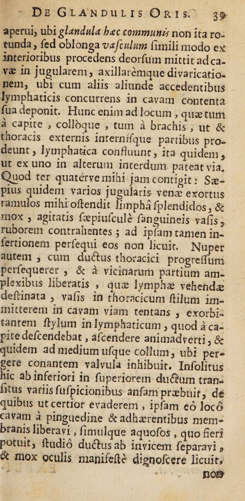 aperui, ubi glandula hxc communis non ita ro¬ tunda , fed oblonga vafculum iiinili modo ex interioribus procedens deorfum mittit ad ca¬ vae in jugularem, axillaremquedivarica.tio- nem, ubi cum aliis aliunde accedentibus lymphaticis concurrens in cavam contenta fua deponit. Hunc enim ad locum , quae tum a capite , collbque , tum a brachis , ut Sc thoracis externis internrfque partibus pro- deunt, lymphatica confluunt, ita quidem, ut ex uno in alterum interdum pateat via. Quod ter quaterve mihi jam contigit: Sx~ pius quidem varios jugularis vente exortus ramulos mihi offendit limphafplendidos, & mox , agitatis faepiufcule fanguineis vafis, ruborem contrahentes; ad ipfam tamen in- iertionem perfequi eos non licuit. Nuper autem , cum du&us thoracici progreflum pcrfequerer , & a vicinarum partium am¬ plexibus liberatis , quae lympha: vehendae deffinata , vafis in thoracicum flilum im¬ mitterem in cavam viam tentans , exorbi¬ tantem Itylum in lymphaticum , quod a ca¬ rite defcendebat , afcendere animadverti, & quiuem ad medium ufque collum, ubi per* gere conantem valvula inhibuit. Infolitus hic ab inferiori in fuperiorem du6tum tran- fitus variis fufpicionibus-anfam praebuit, de quibus ut certior evaderem , ipfam eo loco cavam a pinguedine & adhaerentibus mem¬ branis liberavi, fimulque aquofos , quo fleri potuit, Itudio ductus ab invicem feparavi & & mox oculis manifefie dignofcere licuit, a ■ w ROB