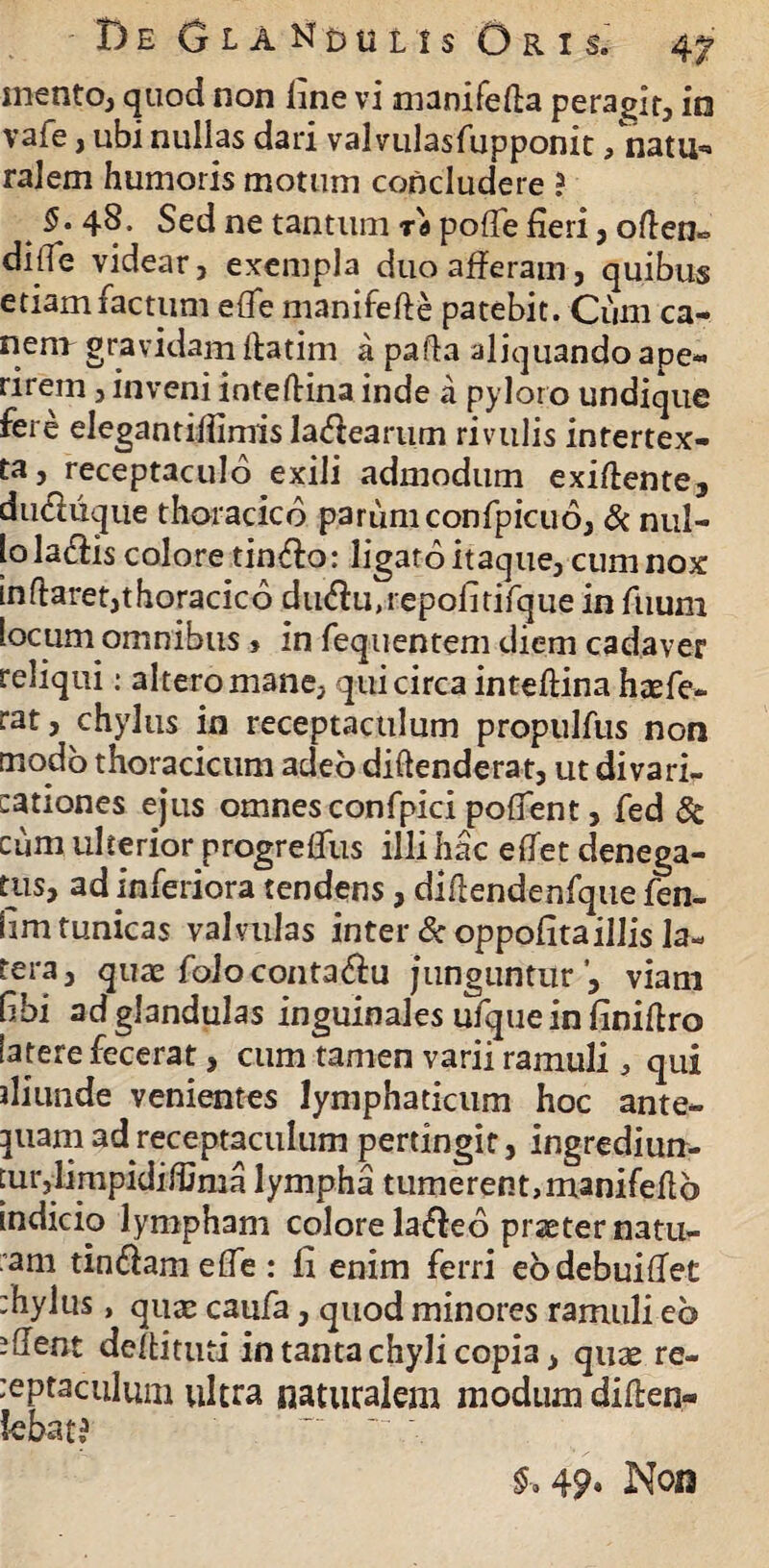 mento, quod non hne vi manifefta peragit, in vafe, ubi nullas dari valvulasfupponit /natu*» ralem humoris motum concludere ? §• 48. Sed ne tantum ra poffe fieri , often- dide videar, exempla duo afferam, quibus etiam factum ede manifefte patebit. Cum ca¬ ne11* gravidam Ifatim a pafla aliquando ape¬ rirem , inveni inteftina inde a pyloro undique fere elegantifiimis labearum rivulis intertex¬ ta, receptaculo exili admodum exiffente, duchique thoracico parum confpicuo, & nul¬ lo la&is colore tinffo: ligatoitaque, cum nox in (farer,thoracico du<fiu,repofitifque in fuum locum omnibus» in fequentem diem cadaver reliqui: altero mane, qui circa inteflina haefe- rat, chylus in receptaculum propulfus non modo thoracicum adeo diffenderat, ut divari- cationes ejus omnes confpici poffent, fed & cum ulterior progredus illi hac effet denega¬ tus, ad inferiora tendens, difiendenfque fen- lim tunicas valvulas inter & oppofitaillis la¬ tera, quae foloconta&u junguntur’, viam (ibi ad glandulas inguinales ufque in finiffro tatere fecerat, cum tamen varii ramuli , qui iliunde venientes lymphaticum hoc ante¬ quam ad receptaculum pertingit, ingrediun¬ tur , limpidMinia lympha tumerent,manifeAo indicio lympham colore la&eo praeter natu- am tindamefle: fi enim ferri ebdebuiflet :hylus, quae caufa, quod minores ramuli eb ?Aent deftituti in tanta chyli copia, quae re- :eptaculum ultra naturalem modum diffen- k&at? : - ■ §»49» Non