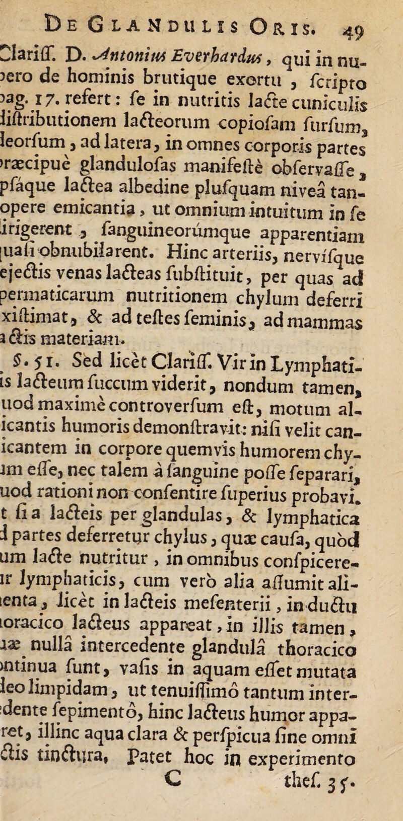 Clariff. D. ^ntonim Everhardu*, qui in nu¬ mero de hominis brutique exortu , fcripto ?ag.17. refert: fe in nutritis la<fte cuniculis iiftributionem la&eorum copiofam furfum leorfum , ad latera , in omnes corporis partes >raecipue glandulofas manifelle obfervafle , pfaque lattea albedine plufquam nivea tan- opere emicantia> ut omnium intuitum in fe ii rigerent 3 fanguineoriimque apparentiam [uaiiobnubilarent. Hinc arteriis, nervifque eje&is venas la&eas fubftituit, per quas ad permaticarum nutritionem chylum deferri xiiHmat, & ad teftes feminis, ad mammas 3 clis materiam. $»51* Sed licet Clarifl. Vir in Lymphati- is la&eum fuccum viderit, nondum tamen, uod maximecontroverfum eft, motum al¬ itantis humoris demonftravit: nili velit can- icantem in corpore quemvis humorem chy- am efle, nec talem a languine pofle feparari, uod rationi non confentirefuperius probavi, t li a la&eis per glandulas, & lymphatica i partes deferretur chylus, qux caufa, quod um la#e nutritur , in omnibus confpicere- ir lymphaticis, cum vero alia aflumitali- ienta, Jicet inla&eis mefenterii, in du&ti loracico la£ieus appareat,in illis tamen, aas nulla intercedente glandula thoracico uitinua funt, vafis in aquam effet mutata leo limpidam, ut tenuiflimo tantum inter¬ vente fepimentd, hinc laneus humor appa¬ ret, illinc aqua clara & perlpicua fine omni 6lis tin&ura, Patet hoc in experimento C thef. 3 y.