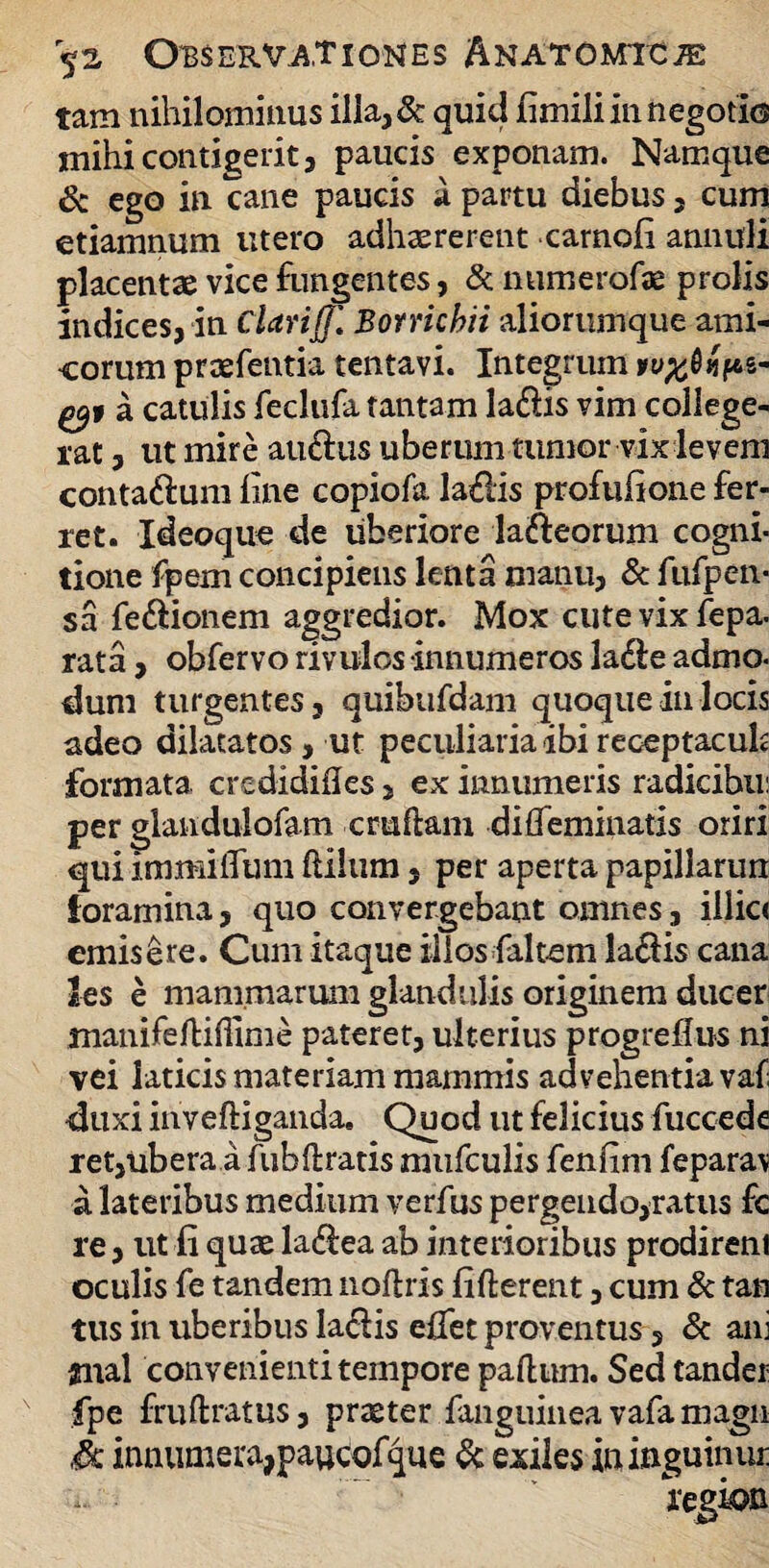 tam nihilominus illa,& quid fimili in negotio mihi contigerit 3 paucis exponam. Namque & ego in cane paucis a partu diebus , cum etiamnum utero adhzererent carnofi annuli placentae vice fungentes, & numerofae prolis indices, in Clarijj] Borricbii aliorumque ami¬ corum praefentia tentavi. Integrum *y#0«fes- gyt a catulis feclufatantam ladfis vim college¬ rat , ut mire au&us uberum tumor vix levem contadum fine copiofa ladis profufione fer¬ ret. Xdeoque de uberiore lafteorum cogni¬ tione fpem concipiens lenta manu, & fufpen- sa fe&ionem aggredior. Mox cute vix fepa- rata, obfervo rivulos innumeros Ja£le admo- dum turgentes, quibufdam quoque in locis adeo dilatatos, ut peculiaria ibi receptacula formata credidifles, ex innumeris radicibu: per giandulofam cruftam difieminatis oriri qui immilTum Hilum * per aperta papillarun foramina, quo convergebant omnes, illic< emisere. Cum itaque illos faltem la£fis cana les e mammarum glandulis originem ducer manifeJfiiffime pateret, ulterius progreflus ni vei laticis materiam mammis advehentia vaf duxi inveftiganda. Quod ut felicius fuccede ret,ubera a fubftratis mufculis fenfim feparav a lateribus medium verfus pergendo,ratus fc re, ut fi quae ladlea ab interioribus prodirem oculis fe tandem noftrxs fifterent, cum & tan tus in uberibus la&is eifet proventus, & ani atiial convenienti tempore paftum. Sed tander fpe fruftratus, praeter fanguinea vafa magn .<& innumera,paucofque & exiles ininguinui: region