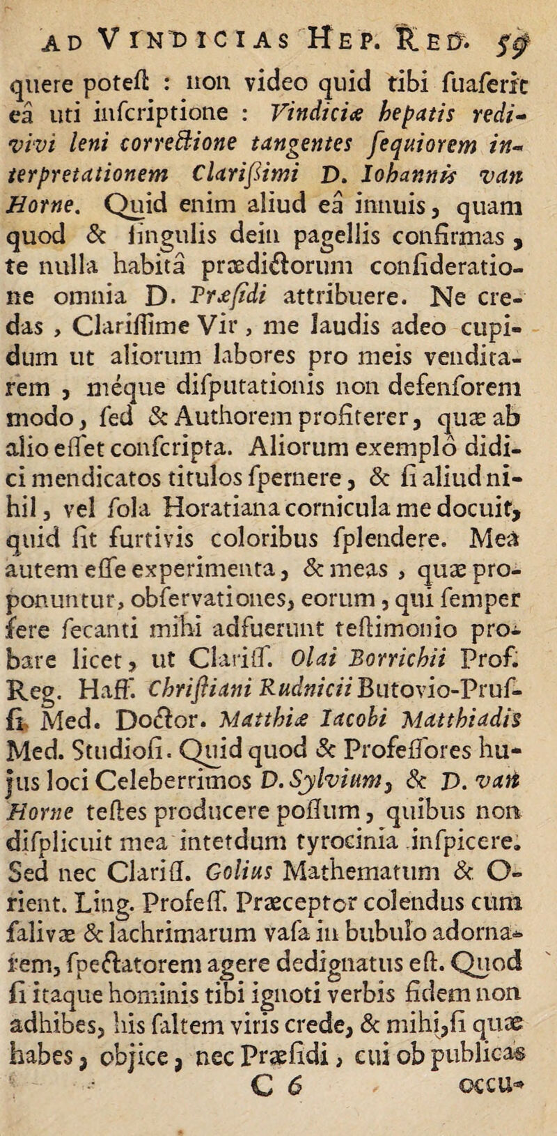 quere potefl: : non video quid tibi fuaferic ea uti infcriptione : Vindiciae hepatis redi¬ vivi leni corregione tangentes fequiorem in¬ terpretationem Claripimi D. Iohannis van Horne. Quid enim aliud ea innuis, quam quod & lingulis dein pagellis confirmas , te nulla habita praedirorum confideratio- ne omnia D- Trifidi attribuere. Ne cre¬ das , Clarilfime Vir, me laudis adeo cupi¬ dum ut aliorum labores pro meis vendita¬ rem , meque difputationis non defenforem modo, fed ScAuthorem profiterer, quae ab alio etfet confcripta. Aliorum exemplo didi¬ ci mendicatos titulos fpernere, & fi aliud ni¬ hil, vel fola Horatiana cornicula me docuit, quid fit furtivis coloribus fplendere. Mea autem efle experimenta, & meas , quas pro¬ ponuntur, obfervationes, eorum, qui femper fere fecanti mihi adfuerunt teftimonio pro^ bare licet, ut Clarilf. Olai Borrichii Prof. Reg. HafF. Chrifliani RudniciiButono-Vcuf- fi Med. Do&or. Matthioe Iacobi Matthiadis Med. Studiofi. Quid quod & Profeffores hu¬ ius loci Celeberrimos D.Sylvium} Sc V.vati Horne teftes producere pofium, quibus non difplicuit mea intetdum tyrocinia infpicere. Sed nec Clarifl. Golius Mathematum & O- rient. Ling. Profeff. Praeceptor colendus cum falivas & lachrimarum vafa in bubulo adorna*» rem, fpe&atorem agere dedignatus eft. Quod fi itaque hominis tibi ignoti verbis fidem non adhibes, his faltem viris crede, & mihi,fi quae habes, objice, necPraefidi, euiobpublicas