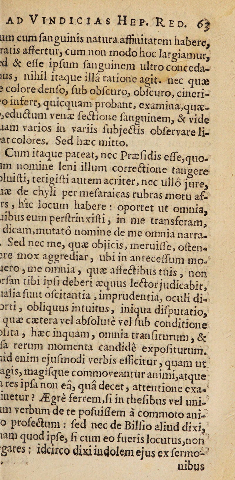 umcumfanguinis natura affinitatem habere, ratis affertur, cum non modo hoc largiamur, ,d Sc effe ipfum fanguinem ultro c otice da-» ms, nihil itaque illa ratione agit, nec quce 2 colore denio, fub obfcuro, obicuro, cineri- o infert, quicquam probant, examma,quae» eductum venas fetffione fanguinem, Sc vide aam \ ari os in variis fubjetffis obfervare li¬ at colores. Sed haec mitto. Cum itaque pateat, nec Praefidis efle,quo. lm nomine leni illum corregione tangere )luifti, tetigiffi autem acriter, nec ullo jure, lx de chyli per mefaraieas rubras motu af- rs, hic locutu habere : oportet ut omnia, aibuseum perftrinxifti, in me transferam, dicam,mutato nomine de me omnia narra- . Sed nec me, quae objicis, meruiffie, oilen- !re mox aggrediar, ubi in atueceffium mo- jem, me omnia, quae affectibus tuis, non irlan tibi ipfi deberi aequus leftor judicabit, laliafuiit ofcitantia , imprudentia, oculi di- 3rti, obliquus intuitus, iniqua difputatio, quae cetera vel abfolute vel fub conditione )hta, hxc inquam, omnia tranfiturum, Sc fa rerum momenta candide expoliturum, ixd enim ejufmodi verbis efficitur, quam ut agis3_niagrfq ue^c om ruo v eant u r an imi, a t q u e \res non e3j ^na decet, attentione exa- metur ? j£gre ferrem,fi in thefibus vel uni- im verbum de te pofuiffem a commoto ani» o profectum : fed nec de Bilfio aliud dixi, rapi quod ipfe, fi cum eo fueris locutus,non gares; idcirco dixi indolem ejus exfermo-* nibus