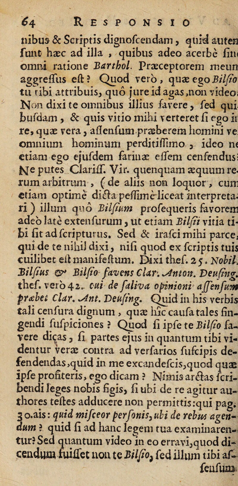 ilibus & Scriptis dignofcendam, quid auten funt haec ad illa , quibus adeo acerbe fim omni ratione Barthol. Praeceptorem meun aggreffus eft? Quod vero, quaeego Bilfio tu tibi attribuis, quo jure id agas,non video, Non dixi te omnibus illius favere, fed qui bufdam, & quis vitio mihi verteret fi ego ir re, quae vera, afienfum praeberem homini ve omnium hominum perditiflimo 3 ideo nc etiam ego ejufdem farinae eflem cenfendus: fsfe putes ClariiT. Vir. quenquam aequum re* rumarbitrum , (de aliis non loquor, cum etiam optime di&a peflimHiceat interpreta- ri ) illum quo Bilfium profequeris fevorem adeo late extenfurum, ut etiam Bilfii vitia ti¬ bi fit ad fcripturus. Sed & irafci mihi parce, qui de te nihil dixi, nifi quod ex fcriptis tuis cuilibet eii manifeftum. Dixi thef. 2 5. Nobil, Bilfius €?* Bilfio favens Clar. ^inton. Veufing. thef. vero 42. cui defaliva opinioni afienfum f rabe i Clar. *Ant. Deufing. Quid in his verbis tali cenfura dignum , quae hic caufa tales fin¬ gendi fufpiciones ? Quod fi ipfe te Bilfio fa¬ vere dicas j fi partes ejus in quantum tibi vi¬ dentur Verae contra ad verfarios fufcipis de¬ fendendas,quid in me excandefcis,quod quae ipfe profiteris, ego dicam ? Nimisar&as fcri- bendi leges nobis figis, fi ubi de re agitur au- thores teftes adducere non permittisTqui pag. 3 o.ais: quid mifceor perfonis, ubi de rebus agen¬ dum ? quid fi ad hanc legem tua examinaren¬ tur? Sed quantum video in eo erravi,quod di- cenduuifuiflet nou te Bilfio ^ fed illuni tibi af- feufuna,