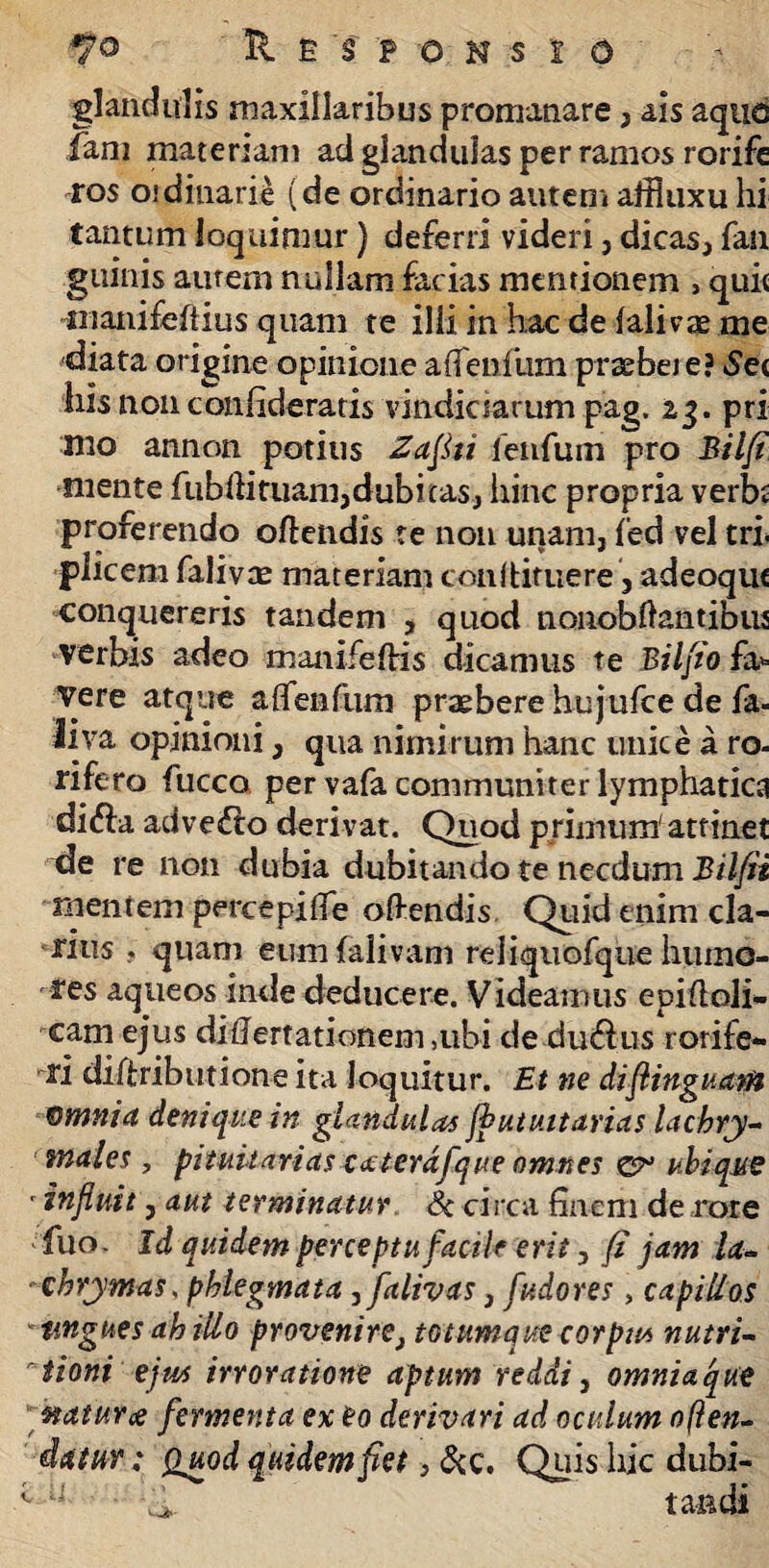 glandulis maxillaribus promanare, ais aquo fani materiam ad glandulas per ramos rorife ros oidinarie (de ordinario autem affluxu hi tantum loquimur) deferri videri, dicas, fan guinis aurem nullam facias mentionem , quit inanifeftius quam te illi in hac de lalivze me diata origine opinione affeniiim praebete? 6e< liis non confideratis vindiciarum pag. 23. prx mo annon potius Zajki fenfum pro Bilfi mente fubffituam,dubicas, hinc propria verbi proferendo offendis te non unam, fed vel tri* pileem falivae materiam conltimere, adeoque conquereris tandem , quod nonobftantibus verbis adeo manifefHs dicamus te Bilfto fa* vere atque aflfenfum praebere hujufce de fa- iiva opinioni, qua nimirum hanc unice a ro- rifero fucco per vafa communiter lymphatica difta advecto derivat. Quod primum' attinet de re non dubia dubitando te necdum Bilfii mentem percepiffe offendis Quid enim cla¬ rius , quam eum fali vani reiiquofque humo¬ res aqueos inde deducere. Videamus epiftoli- cam ejus diflertationem ,ubi de dudius rorife¬ ri dilfributione ita loquitur. Et ne diflinguam omnia denique in glandulas ffiutuitarias lachry- males , pituitarias cceterdfque omnes ubique ' influit y aut terminatur Sc circa finem de rore fuo- Id quidem perceptufacti e erit, fi jam la- -ehrymas, phlegmata ,falivas, fudores, capillos angues ah illo provenire, totumque corpus nutri- tioni ejus irroratione aptum reddi, omniaque ■naturce fermenta ex eo derivari ad oculum offen¬ datur : Quod quidem fiet, &c. Quis hic dubi- 1 u -(i taadi