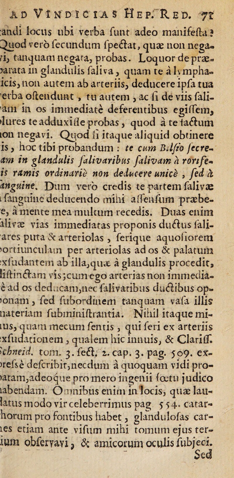 :atidi locus ubi verba fnnt adeo manifefta ? ^uod vero fecundum fpe&at, quae non nega¬ ri, tanquam negara, probas. Loquor de prae*, rarata in glandulis faliva, quam re a Ivmpha» icis, non autem ab arteriis, deducere ipfa tua erba offendunt , tu autem , ac ii de viis fali- am in os immediate deferentibus egifTem, dures teadduxide probas, quod ateta&um ion negavi. Quod ii itaque aliquid obtinere is, hoc tibi probandum .• te cum Bdfio Jecre- ttrn in glandulis falivaribus falivam a ronfe- is ramis ordinarie non deducere unice , fed ci 'anguine. Dum vero credis te partem falivie l fanguine deducendo mihi aflenfum prsebe- e, a mente mea multum recedis. Duas enim alivse vias immediatas proponis dtnftus fali- ares puta & arteriolas , ferique aquohorem >ortiunculatn per arteriolas ad os & palatum ixfudantem ab illa,quae a glandulis procedit, liftin&am vis;cum ego arterias non im media- e ad os deducam,nec falivaribus ducibus op- >onam, fed fubordinem tanquam vafa illis uateriam fubminiftrantia. Nihil itaque mi- tus, quam mecum fentis , qui feri ex arteriis ixfudationem, qualem hic innuis, & ClarifT. khneid. tom. 3. fed, z. cap. 3. pag. 509. ex- )refse defcribir,necdum a quoquam vidi pro- >atam,adeoqiie pro mero ingenii (oetu judico tabendam. O mnibus enim inlocis, qtiaelau- latus modo vir celeberrimus pag 554. catar- horum pro fontibus habet, glandulofas car¬ ies etiam ante vifiim mihi tomum ejus ter- ium obfervaYij & amicorum oculis fubjeci. Sed